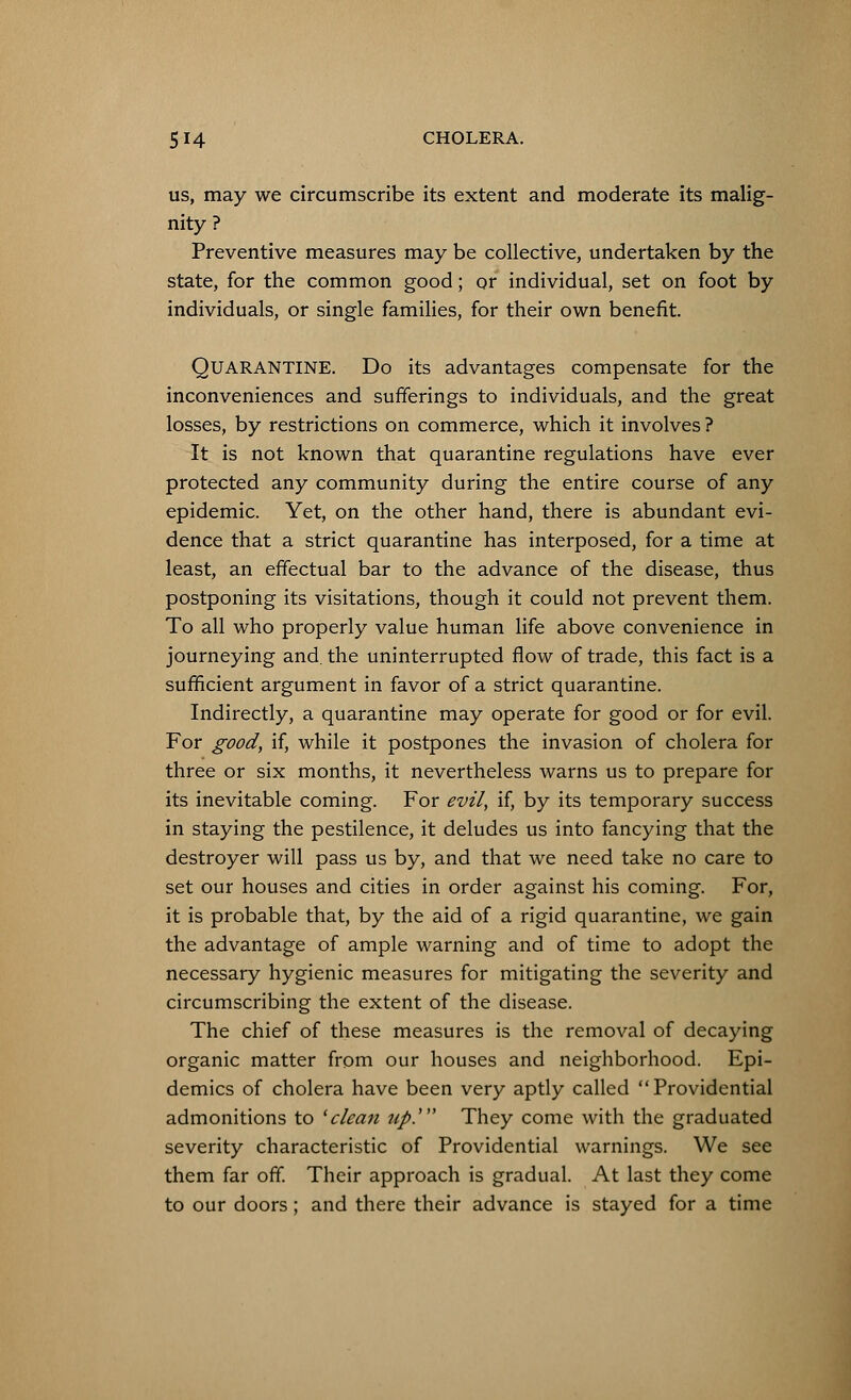 us, may we circumscribe its extent and moderate its malig- nity ? Preventive measures may be collective, undertaken by the state, for the common good; or individual, set on foot by individuals, or single families, for their own benefit. QUARANTINE. Do its advantages compensate for the inconveniences and sufferings to individuals, and the great losses, by restrictions on commerce, which it involves ? It is not known that quarantine regulations have ever protected any community during the entire course of any epidemic. Yet, on the other hand, there is abundant evi- dence that a strict quarantine has interposed, for a time at least, an effectual bar to the advance of the disease, thus postponing its visitations, though it could not prevent them. To all who properly value human life above convenience in journeying and. the uninterrupted flow of trade, this fact is a sufficient argument in favor of a strict quarantine. Indirectly, a quarantine may operate for good or for evil. For good, if, while it postpones the invasion of cholera for three or six months, it nevertheless warns us to prepare for its inevitable coming. For evil, if, by its temporary success in staying the pestilence, it deludes us into fancying that the destroyer will pass us by, and that we need take no care to set our houses and cities in order against his coming. For, it is probable that, by the aid of a rigid quarantine, we gain the advantage of ample warning and of time to adopt the necessary hygienic measures for mitigating the severity and circumscribing the extent of the disease. The chief of these measures is the removal of decaying organic matter from our houses and neighborhood. Epi- demics of cholera have been very aptly called Providential admonitions to 'clean up.' They come with the graduated severity characteristic of Providential warnings. We see them far off. Their approach is gradual. At last they come to our doors; and there their advance is stayed for a time