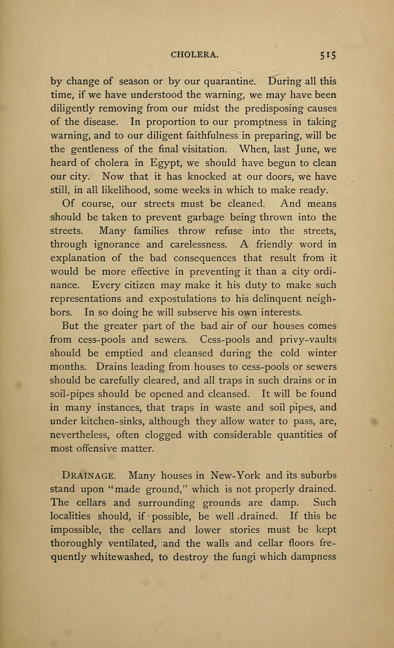 by change of season or by our quarantine. During all this time, if we have understood the warning, we may have been diligently removing from our midst the predisposing causes of the disease. In proportion to our promptness in faking warning, and to our diligent faithfulness in preparing, will be the gentleness of the final visitation. When, last June, we heard of cholera in Egypt, we should have begun to clean our city. Now that it has knocked at our doors, we have still, in all likelihood, some weeks in which to make ready. Of course, our streets must be cleaned. And means should be taken to prevent garbage being thrown into the streets. Many families throw refuse into the streets, through ignorance and carelessness. A friendly word in explanation of the bad consequences that result from it would be more effective in preventing it than a city ordi- nance. Every citizen may make it his duty to make such representations and expostulations to his delinquent neigh- bors. In so doing he will subserve his own interests. But the greater part of the bad air of our houses comes from cess-pools and sewers. Cess-pools and privy-vaults should be emptied and cleansed during the cold winter months. Drains leading from houses to cess-pools or sewers should be carefully cleared, and all traps in such drains or in soil-pipes should be opened and cleansed. It will be found in many instances, that traps in waste and soil pipes, and under kitchen-sinks, although they allow water to pass, are, nevertheless, often clogged with considerable quantities of most offensive matter. Drainage. Many houses in New-York and its suburbs stand upon made ground, which is not properly drained. The cellars and surrounding grounds are damp. Such localities should, if possible, be well .drained. If this be impossible, the cellars and lower stories must be kept thoroughly ventilated, and the walls and cellar floors fre- quently whitewashed, to destroy the fungi which dampness