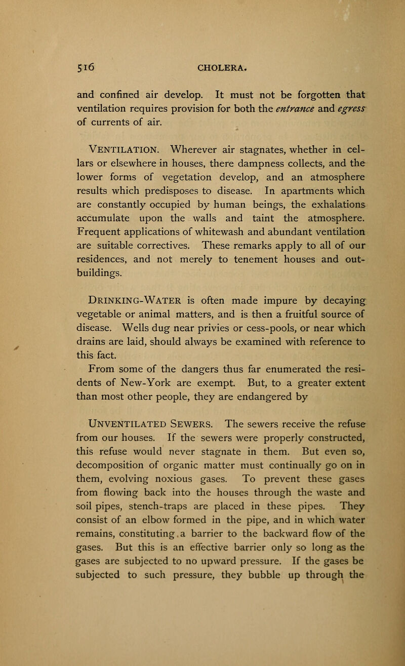 and confined air develop. It must not be forgotten that ventilation requires provision for both the entrance and egress of currents of air. VENTILATION. Wherever air stagnates, whether in cel- lars or elsewhere in houses, there dampness collects, and the lower forms of vegetation develop, and an atmosphere results which predisposes to disease. In apartments which are constantly occupied by human beings, the exhalations accumulate upon the walls and taint the atmosphere. Frequent applications of whitewash and abundant ventilation are suitable correctives. These remarks apply to all of our residences, and not merely to tenement houses and out- buildings. DRINKING-WATER is often made impure by decaying vegetable or animal matters, and is then a fruitful source of disease. Wells dug near privies or cess-pools, or near which drains are laid, should always be examined with reference to this fact. From some of the dangers thus far enumerated the resi- dents of New-York are exempt. But, to a greater extent than most other people, they are endangered by Unventilated Sewers. The sewers receive the refuse from our houses. If the sewers were properly constructed, this refuse would never stagnate in them. But even so, decomposition of organic matter must continually go on in them, evolving noxious gases. To prevent these gases from flowing back into the houses through the waste and soil pipes, stench-traps are placed in these pipes. They consist of an elbow formed in the pipe, and in which water remains, constituting a barrier to the backward flow of the gases. But this is an effective barrier only so long as the gases are subjected to no upward pressure. If the gases be subjected to such pressure, they bubble up through the