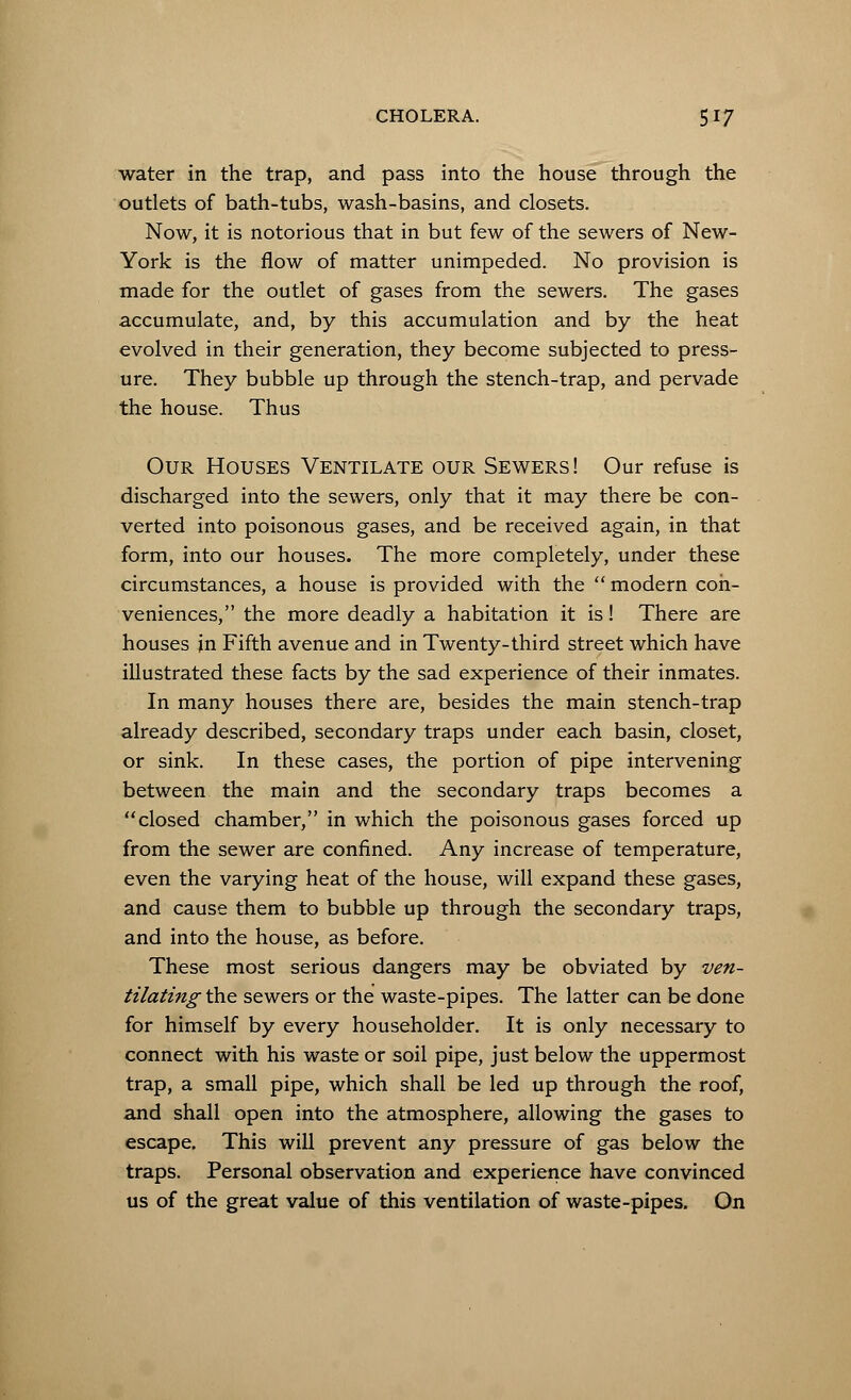 water in the trap, and pass into the house through the outlets of bath-tubs, wash-basins, and closets. Now, it is notorious that in but few of the sewers of New- York is the flow of matter unimpeded. No provision is made for the outlet of gases from the sewers. The gases accumulate, and, by this accumulation and by the heat evolved in their generation, they become subjected to press- ure. They bubble up through the stench-trap, and pervade the house. Thus Our Houses Ventilate our Sewers! Our refuse is discharged into the sewers, only that it may there be con- verted into poisonous gases, and be received again, in that form, into our houses. The more completely, under these circumstances, a house is provided with the  modern con- veniences, the more deadly a habitation it is! There are houses in Fifth avenue and in Twenty-third street which have illustrated these facts by the sad experience of their inmates. In many houses there are, besides the main stench-trap already described, secondary traps under each basin, closet, or sink. In these cases, the portion of pipe intervening between the main and the secondary traps becomes a closed chamber, in which the poisonous gases forced up from the sewer are confined. Any increase of temperature, even the varying heat of the house, will expand these gases, and cause them to bubble up through the secondary traps, and into the house, as before. These most serious dangers may be obviated by ven- tilating the sewers or the waste-pipes. The latter can be done for himself by every householder. It is only necessary to connect with his waste or soil pipe, just below the uppermost trap, a small pipe, which shall be led up through the roof, and shall open into the atmosphere, allowing the gases to escape. This will prevent any pressure of gas below the traps. Personal observation and experience have convinced us of the great value of this ventilation of waste-pipes. On