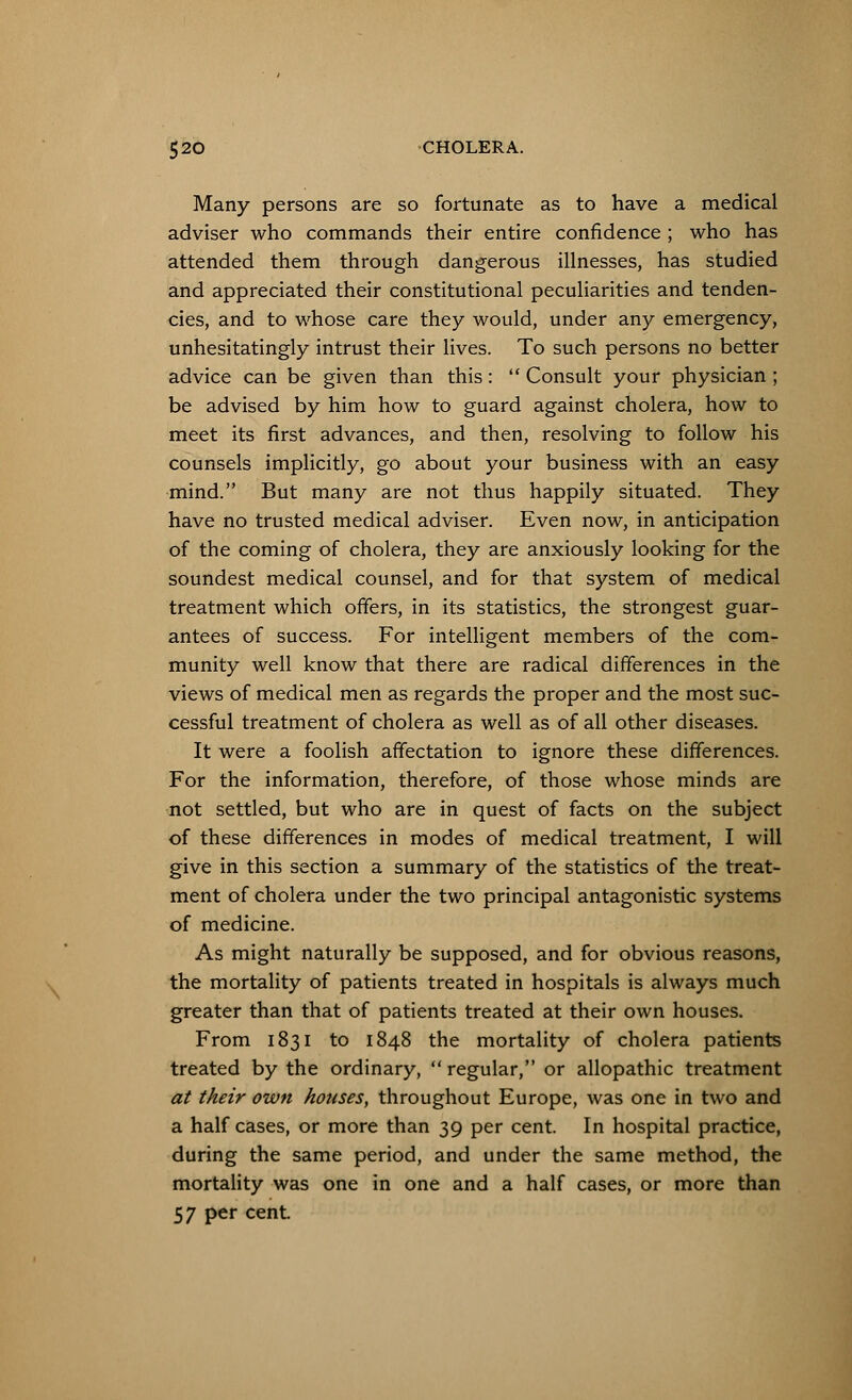 Many persons are so fortunate as to have a medical adviser who commands their entire confidence ; who has attended them through dangerous illnesses, has studied and appreciated their constitutional peculiarities and tenden- cies, and to whose care they would, under any emergency, unhesitatingly intrust their lives. To such persons no better advice can be given than this:  Consult your physician; be advised by him how to guard against cholera, how to meet its first advances, and then, resolving to follow his counsels implicitly, go about your business with an easy mind. But many are not thus happily situated. They have no trusted medical adviser. Even now, in anticipation of the coming of cholera, they are anxiously looking for the soundest medical counsel, and for that system of medical treatment which offers, in its statistics, the strongest guar- antees of success. For intelligent members of the com- munity well know that there are radical differences in the views of medical men as regards the proper and the most suc- cessful treatment of cholera as well as of all other diseases. It were a foolish affectation to ignore these differences. For the information, therefore, of those whose minds are not settled, but who are in quest of facts on the subject of these differences in modes of medical treatment, I will give in this section a summary of the statistics of the treat- ment of cholera under the two principal antagonistic systems of medicine. As might naturally be supposed, and for obvious reasons, the mortality of patients treated in hospitals is always much greater than that of patients treated at their own houses. From 1831 to 1848 the mortality of cholera patients treated by the ordinary,  regular, or allopathic treatment at their own houses, throughout Europe, was one in two and a half cases, or more than 39 per cent. In hospital practice, during the same period, and under the same method, the mortality was one in one and a half cases, or more than 57 per cent.