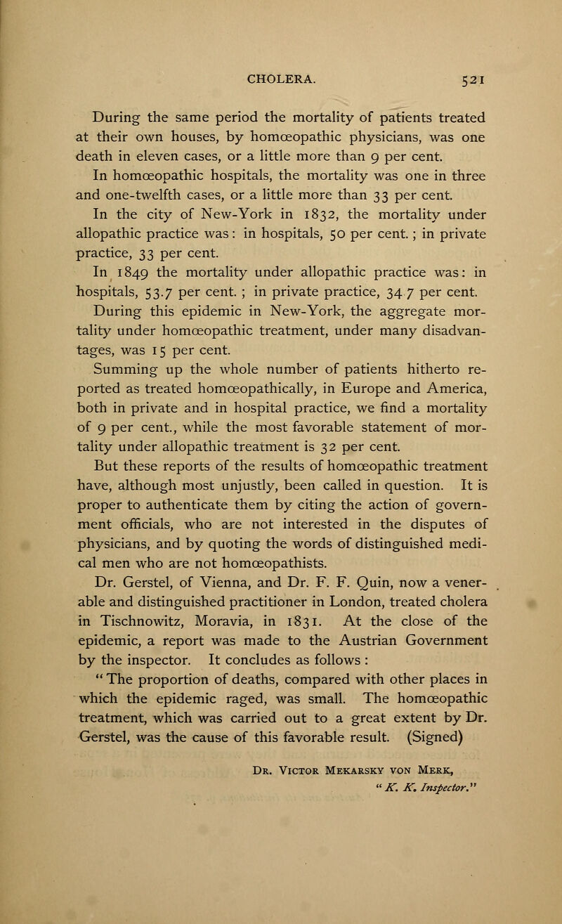 CHOLERA. 5 21 During the same period the mortality of patients treated at their own houses, by homoeopathic physicians, was one death in eleven cases, or a little more than 9 per cent. In homoeopathic hospitals, the mortality was one in three and one-twelfth cases, or a little more than 33 per cent. In the city of New-York in 1832, the mortality under allopathic practice was: in hospitals, 50 per cent.; in private practice, 33 per cent. In 1849 the mortality under allopathic practice was: in hospitals, 53.7 per cent. ; in private practice, 34.7 per cent. During this epidemic in New-York, the aggregate mor- tality under homoeopathic treatment, under many disadvan- tages, was 15 per cent. Summing up the whole number of patients hitherto re- ported as treated homceopathically, in Europe and America, both in private and in hospital practice, we find a mortality of 9 per cent., while the most favorable statement of mor- tality under allopathic treatment is 32 per cent But these reports of the results of homoeopathic treatment have, although most unjustly, been called in question. It is proper to authenticate them by citing the action of govern- ment officials, who are not interested in the disputes of physicians, and by quoting the words of distinguished medi- cal men who are not homceopathists. Dr. Gerstel, of Vienna, and Dr. F. F. Quin, now a vener- able and distinguished practitioner in London, treated cholera in Tischnowitz, Moravia, in 1831. At the close of the epidemic, a report was made to the Austrian Government by the inspector. It concludes as follows :  The proportion of deaths, compared with other places in which the epidemic raged, was small. The homoeopathic treatment, which was carried out to a great extent by Dr. Gerstel, was the cause of this favorable result. (Signed) Dr. Victor Mekarsky von Merk,  K. K. Inspector.