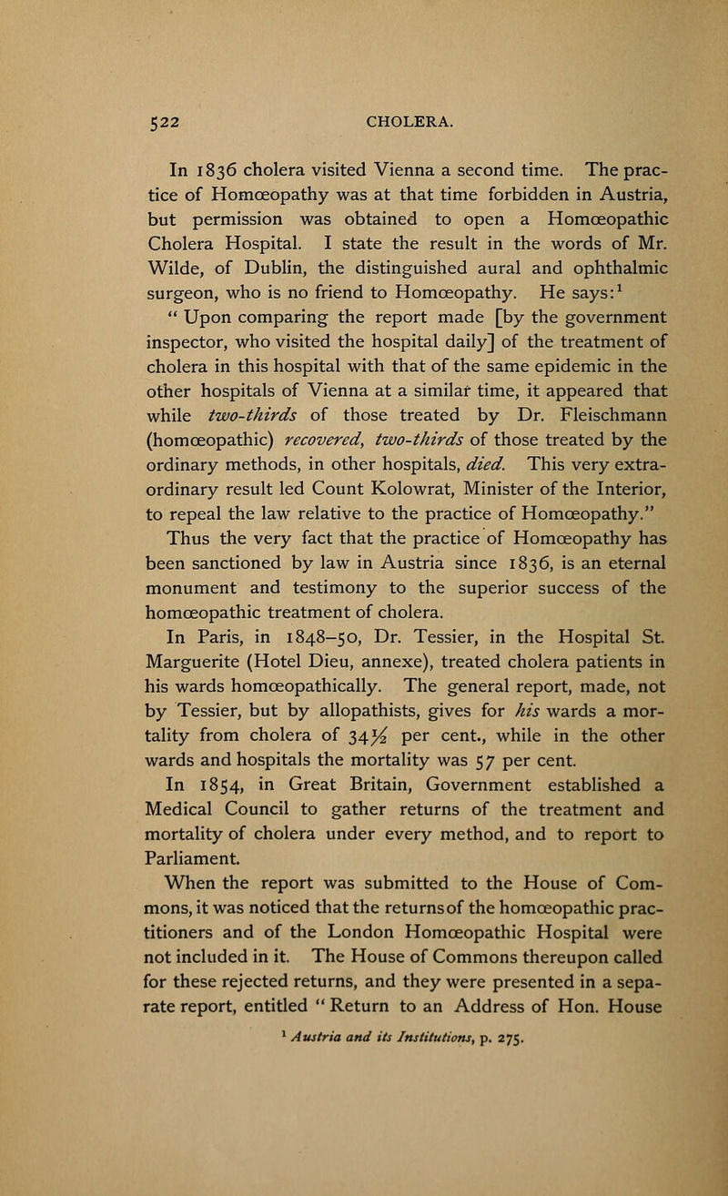 In 1836 cholera visited Vienna a second time. The prac- tice of Homoeopathy was at that time forbidden in Austria, but permission was obtained to open a Homoeopathic Cholera Hospital. I state the result in the words of Mr. Wilde, of Dublin, the distinguished aural and ophthalmic surgeon, who is no friend to Homoeopathy. He says:1  Upon comparing the report made [by the government inspector, who visited the hospital daily] of the treatment of cholera in this hospital with that of the same epidemic in the other hospitals of Vienna at a similar time, it appeared that while two-thirds of those treated by Dr. Fleischmann (homoeopathic) recovered, two-thirds of those treated by the ordinary methods, in other hospitals, died. This very extra- ordinary result led Count Kolowrat, Minister of the Interior, to repeal the law relative to the practice of Homoeopathy. Thus the very fact that the practice of Homoeopathy has been sanctioned by law in Austria since 1836, is an eternal monument and testimony to the superior success of the homoeopathic treatment of cholera. In Paris, in 1848-50, Dr. Tessier, in the Hospital St. Marguerite (Hotel Dieu, annexe), treated cholera patients in his wards homceopathically. The general report, made, not by Tessier, but by allopathists, gives for his wards a mor- tality from cholera of 34^ per cent., while in the other wards and hospitals the mortality was 5 7 per cent. In 1854, in Great Britain, Government established a Medical Council to gather returns of the treatment and mortality of cholera under every method, and to report to Parliament. When the report was submitted to the House of Com- mons, it was noticed that the returnsof the homoeopathic prac- titioners and of the London Homoeopathic Hospital were not included in it. The House of Commons thereupon called for these rejected returns, and they were presented in a sepa- rate report, entitled  Return to an Address of Hon. House 1 Austria and its Institutions, p. 275.