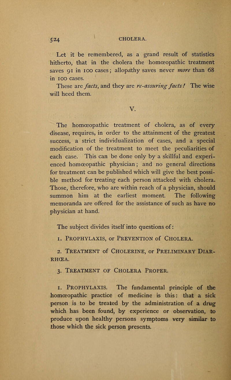 Let it be remembered, as a grand result of statistics hitherto, that in the cholera the homoeopathic treatment saves 91 in 100 cases; allopathy saves never more than 68 in 100 cases. These are facts, and they are re-assuring facts ! The wise will heed them. V. The homoeopathic treatment of cholera, as of every disease, requires, in order to the attainment of the greatest success, a strict individualization of cases, and a special modification of the treatment to meet the peculiarities of each case. This can be done only by a skillful and experi- enced homoeopathic physician; and no general directions for treatment can be published which will give the best possi- ble method for treating each person attacked with cholera. Those, therefore, who are within reach of a physician, should summon him at the earliest moment. The following memoranda are offered for the assistance of such as have no physician at hand. The subject divides itself into questions of: 1. Prophylaxis, or Prevention of Cholera. 2. Treatment of Cholerine, or Preliminary Diar- rhoea. 3. Treatment of Cholera Proper. 1. PROPHYLAXIS. The fundamental principle of the homoeopathic practice of medicine is this: that a sick person is to be treated by the administration of a drug which has been found, by experience or observation, to produce upon healthy persons symptoms very similar to those which the sick person presents.