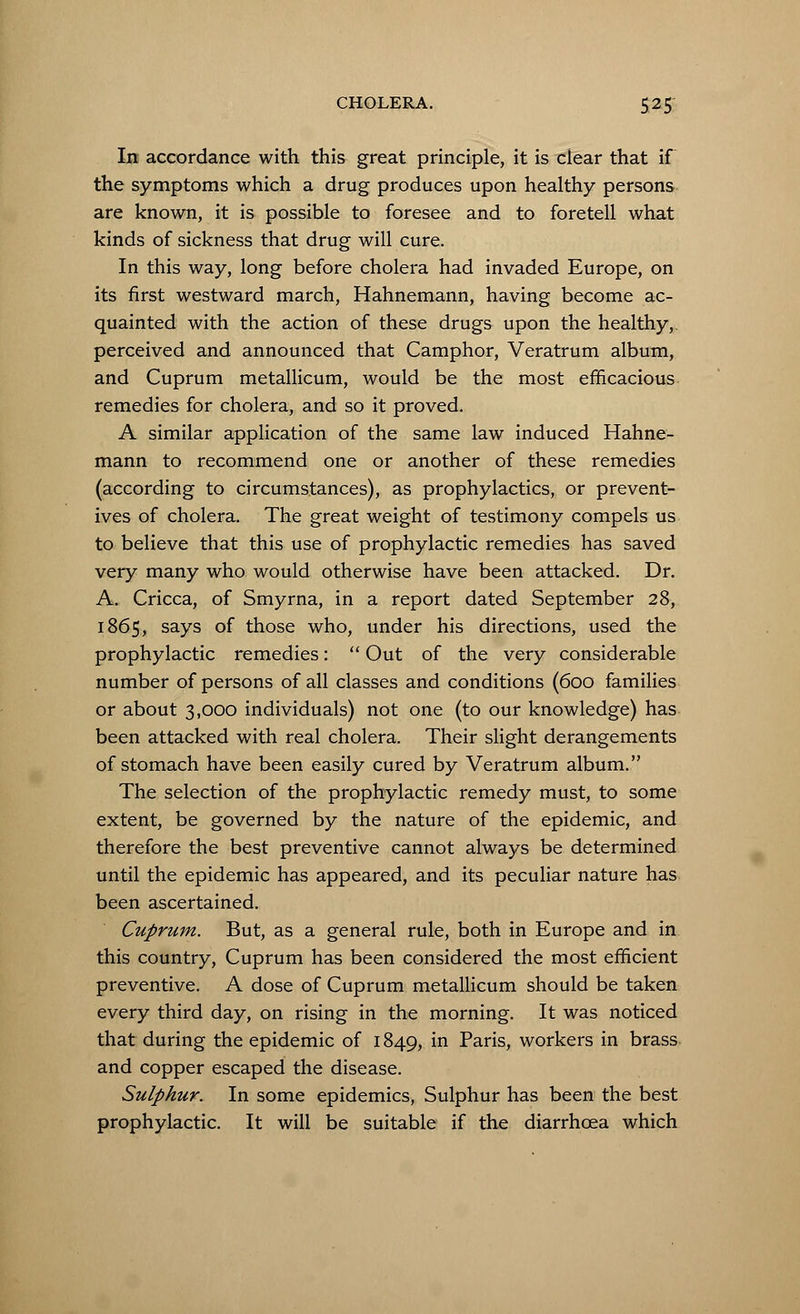 In accordance with this great principle, it is dear that if the symptoms which a drug produces upon healthy persons are known, it is possible to foresee and to foretell what kinds of sickness that drug will cure. In this way, long before cholera had invaded Europe, on its first westward march, Hahnemann, having become ac- quainted with the action of these drugs upon the healthy,, perceived and announced that Camphor, Veratrum album, and Cuprum metallicum, would be the most efficacious remedies for cholera, and so it proved. A similar application of the same law induced Hahne- mann to recommend one or another of these remedies (according to circumstances), as prophylactics, or prevent- ives of cholera. The great weight of testimony compels us to believe that this use of prophylactic remedies has saved very many who would otherwise have been attacked. Dr. A. Cricca, of Smyrna, in a report dated September 28, 1865, says of those who, under his directions, used the prophylactic remedies: Out of the very considerable number of persons of all classes and conditions (600 families or about 3,000 individuals) not one (to our knowledge) has been attacked with real cholera. Their slight derangements of stomach have been easily cured by Veratrum album. The selection of the prophylactic remedy must, to some extent, be governed by the nature of the epidemic, and therefore the best preventive cannot always be determined until the epidemic has appeared, and its peculiar nature has been ascertained. Cuprum. But, as a general rule, both in Europe and in this country, Cuprum has been considered the most efficient preventive. A dose of Cuprum metallicum should be taken every third day, on rising in the morning. It was noticed that during the epidemic of 1849, in Paris, workers in brass and copper escaped the disease. Sulphur. In some epidemics, Sulphur has been the best prophylactic. It will be suitable if the diarrhoea which