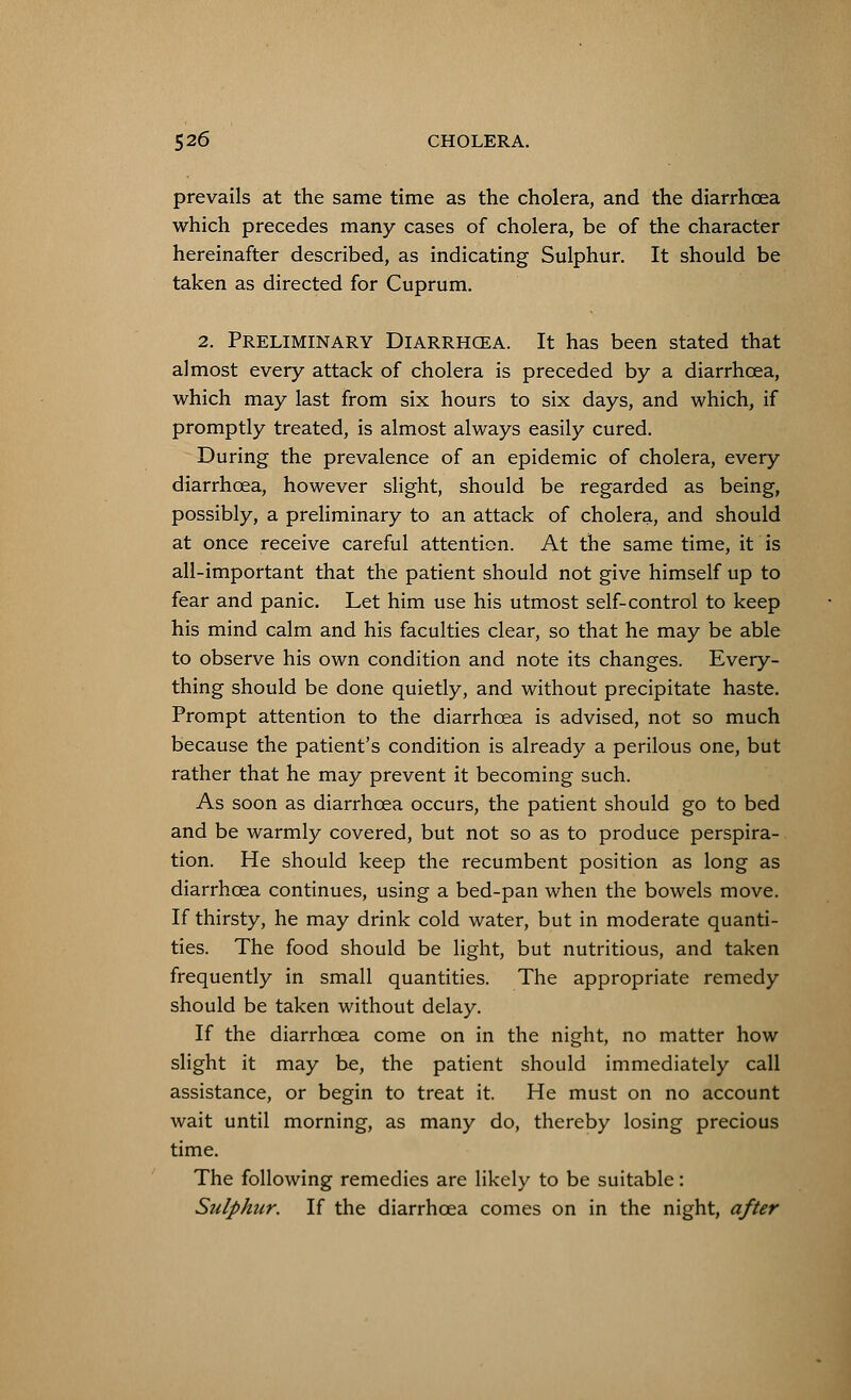 prevails at the same time as the cholera, and the diarrhoea which precedes many cases of cholera, be of the character hereinafter described, as indicating Sulphur. It should be taken as directed for Cuprum. 2. Preliminary Diarrhcea. It has been stated that almost every attack of cholera is preceded by a diarrhcea, which may last from six hours to six days, and which, if promptly treated, is almost always easily cured. During the prevalence of an epidemic of cholera, every diarrhcea, however slight, should be regarded as being, possibly, a preliminary to an attack of cholera, and should at once receive careful attention. At the same time, it is all-important that the patient should not give himself up to fear and panic. Let him use his utmost self-control to keep his mind calm and his faculties clear, so that he may be able to observe his own condition and note its changes. Every- thing should be done quietly, and without precipitate haste. Prompt attention to the diarrhcea is advised, not so much because the patient's condition is already a perilous one, but rather that he may prevent it becoming such. As soon as diarrhcea occurs, the patient should go to bed and be warmly covered, but not so as to produce perspira- tion. He should keep the recumbent position as long as diarrhcea continues, using a bed-pan when the bowels move. If thirsty, he may drink cold water, but in moderate quanti- ties. The food should be light, but nutritious, and taken frequently in small quantities. The appropriate remedy should be taken without delay. If the diarrhcea come on in the night, no matter how slight it may be, the patient should immediately call assistance, or begin to treat it. He must on no account wait until morning, as many do, thereby losing precious time. The following remedies are likely to be suitable: Sulphur. If the diarrhcea comes on in the night, after