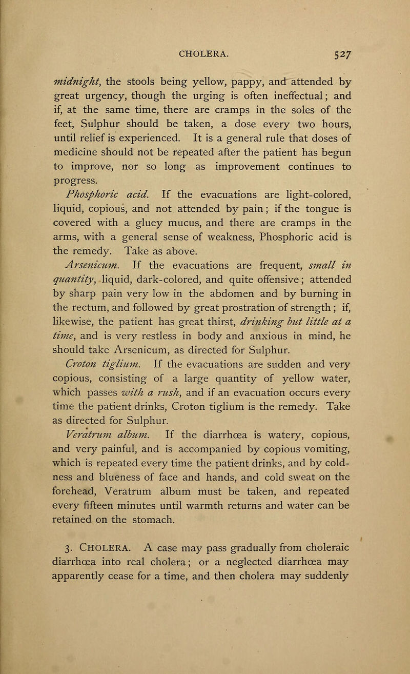 midnight, the stools being yellow, pappy, and attended by great urgency, though the urging is often ineffectual; and if, at the same time, there are cramps in the soles of the feet, Sulphur should be taken, a dose every two hours, until relief is experienced. It is a general rule that doses of medicine should not be repeated after the patient has begun to improve, nor so long as improvement continues to progress. Phosphoric acid. If the evacuations are light-colored, liquid, copious, and not attended by pain; if the tongue is covered with a gluey mucus, and there are cramps in the arms, with a general sense of weakness, Phosphoric acid is the remedy. Take as above. Arsenicum. If the evacuations are frequent, small in quantity, liquid, dark-colored, and quite offensive; attended by sharp pain very low in the abdomen and by burning in the rectum, and followed by great prostration of strength; if, likewise, the patient has great thirst, drinking but little at a time, and is very restless in body and anxious in mind, he should take Arsenicum, as directed for Sulphur. Croton tiglium. If the evacuations are sudden and very copious, consisting of a large quantity of yellow water, which passes with a rush, and if an evacuation occurs every time the patient drinks, Croton tiglium is the remedy. Take as directed for Sulphur. Veratrum album. If the diarrhoea is watery, copious, and very painful, and is accompanied by copious vomiting, which is repeated every time the patient drinks, and by cold- ness and blueness of face and hands, and cold sweat on the forehead, Veratrum album must be taken, and repeated every fifteen minutes until warmth returns and water can be retained on the stomach. 3. CHOLERA. A case may pass gradually from choleraic diarrhoea into real cholera; or a neglected diarrhoea may apparently cease for a time, and then cholera may suddenly