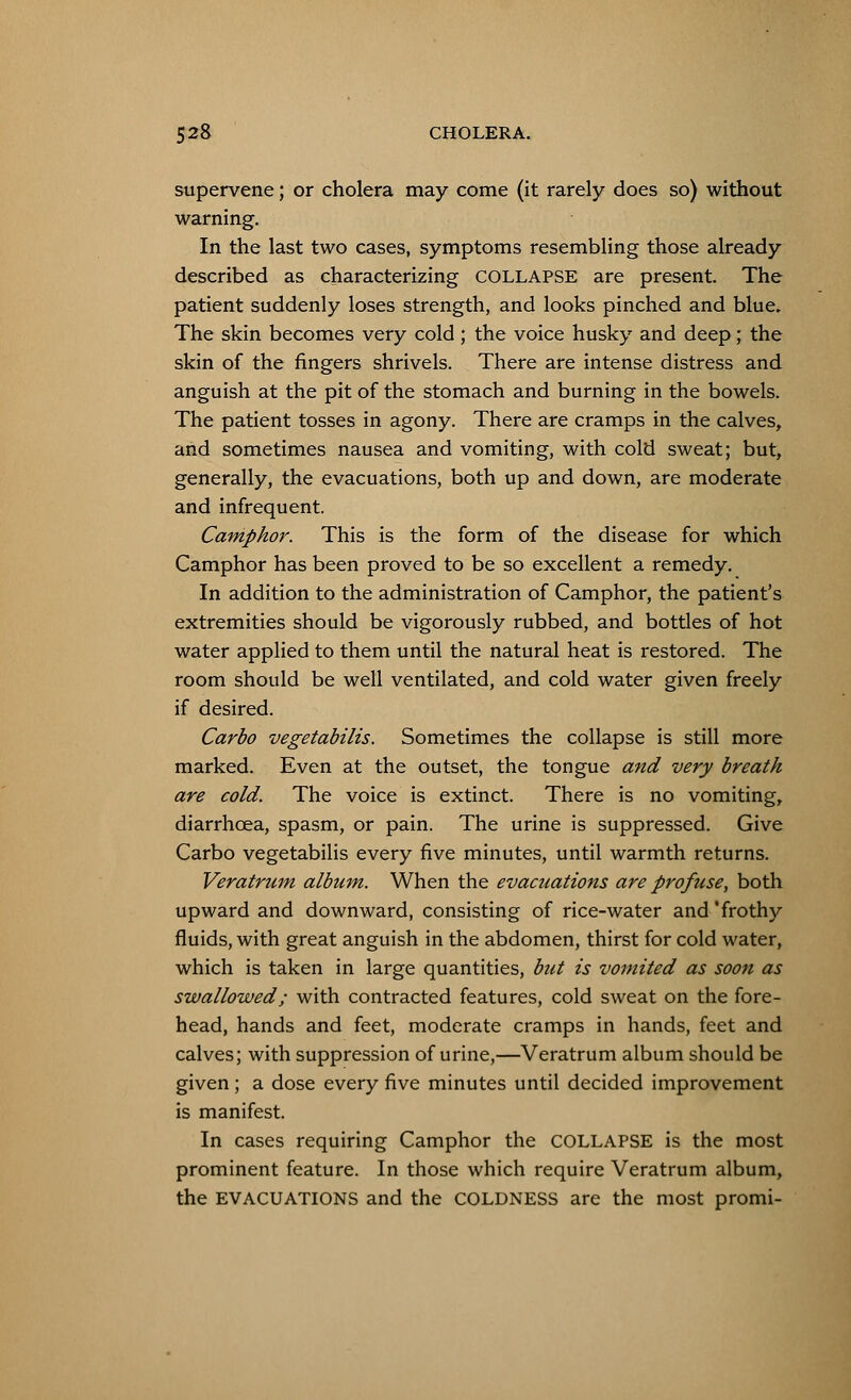 supervene; or cholera may come (it rarely does so) without warning. In the last two cases, symptoms resembling those already described as characterizing COLLAPSE are present. The patient suddenly loses strength, and looks pinched and blue. The skin becomes very cold ; the voice husky and deep; the skin of the fingers shrivels. There are intense distress and anguish at the pit of the stomach and burning in the bowels. The patient tosses in agony. There are cramps in the calves, and sometimes nausea and vomiting, with cold sweat; but, generally, the evacuations, both up and down, are moderate and infrequent. Camphor. This is the form of the disease for which Camphor has been proved to be so excellent a remedy. In addition to the administration of Camphor, the patient's extremities should be vigorously rubbed, and bottles of hot water applied to them until the natural heat is restored. The room should be well ventilated, and cold water given freely if desired. Carbo vegetabilis. Sometimes the collapse is still more marked. Even at the outset, the tongue and very breath are cold. The voice is extinct. There is no vomiting, diarrhoea, spasm, or pain. The urine is suppressed. Give Carbo vegetabilis every five minutes, until warmth returns. Veratrum album. When the evacuations are profuse, both upward and downward, consisting of rice-water and 'frothy fluids, with great anguish in the abdomen, thirst for cold water, which is taken in large quantities, but is vomited as soon as swallowed; with contracted features, cold sweat on the fore- head, hands and feet, moderate cramps in hands, feet and calves; with suppression of urine,—Veratrum album should be given; a dose every five minutes until decided improvement is manifest. In cases requiring Camphor the COLLAPSE is the most prominent feature. In those which require Veratrum album, the EVACUATIONS and the COLDNESS are the most promi-