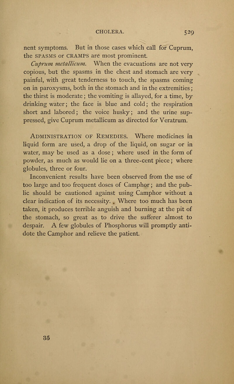 nent symptoms. But in those cases which call for Cuprum, the SPASMS or CRAMPS are most prominent. Cuprum metallicum. When the evacuations are not very- copious, but the spasms in the chest and stomach are very painful, with great tenderness to touch, the spasms coming on in paroxysms, both in the stomach and in the extremities; the thirst is moderate ; the vomiting is allayed, for a time, by drinking water; the face is blue and cold; the respiration short and labored; the voice husky; and the urine sup- pressed, give Cuprum metallicum as directed for Veratrum. Administration of Remedies. Where medicines in liquid form are used, a drop of the liquid, on sugar or in water, may be used as a dose; where used in the form of powder, as much as would lie on a three-cent piece; where globules, three or four. Inconvenient results have been observed from the use of too large and too frequent doses of Camphor; and the pub- lic should be cautioned against using Camphor without a clear indication of its necessity. . Where too much has been taken, it produces terrible anguish and burning at the pit of the stomach, so great as to drive the sufferer almost to despair. A few globules of Phosphorus will promptly anti- dote the Camphor and relieve the patient. 35