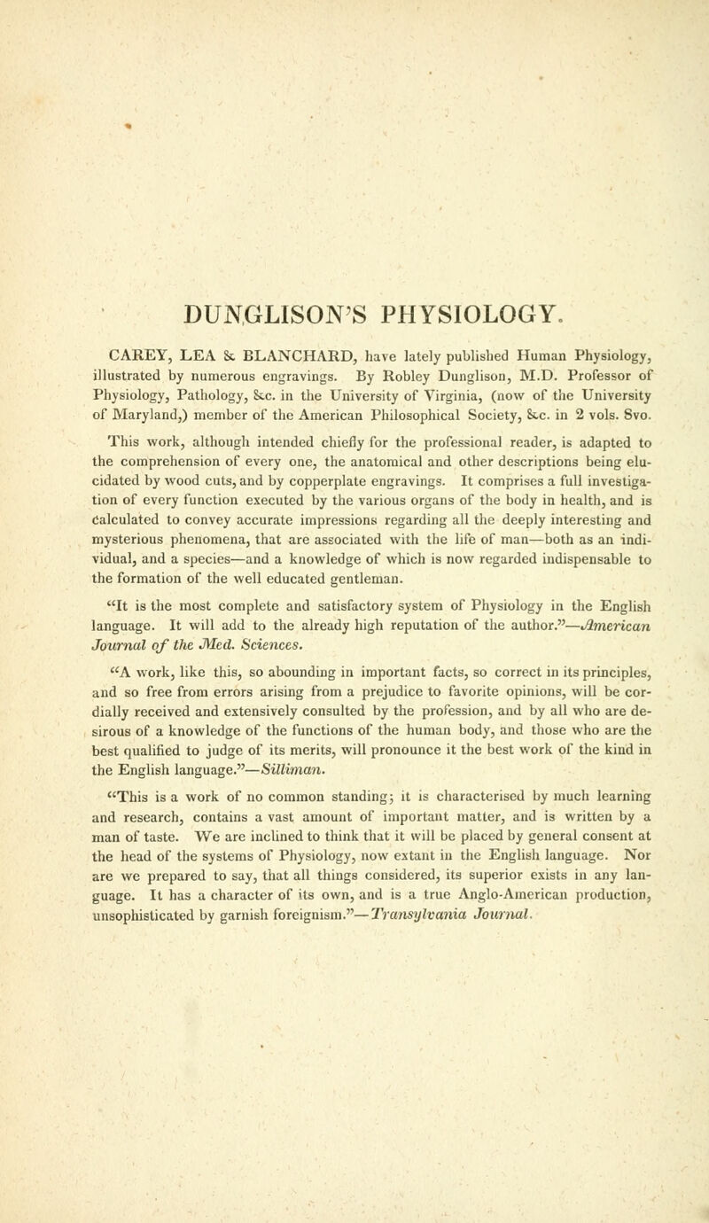 DUNGLISON'S PHYSIOLOGY. CAREY, LEA & BLANCHARD, have lately published Human Physiology, illustrated by numerous engravings. By Robley Dunglison, M.D. Professor of Physiology, Pathology, Stc. in the University of Virginia, (now of the University of Maryland,) member of the American Philosophical Society, 8tc. in 2 vols. Svo. This work, although intended chiefly for the professional reader, is adapted to the comprehension of every one, the anatomical and other descriptions being elu- cidated by wood cuts, and by copperplate engravings. It comprises a full investiga- tion of every function executed by the various organs of the body in health, and is calculated to convey accurate impressions regarding all the deeply interesting and mysterious phenomena, that are associated with the life of man—both as an indi- vidual, and a species—and a knowledge of which is now regarded indispensable to the formation of the well educated gentleman. It is the most complete and satisfactory system of Physiology in the English language. It will add to the already high reputation of the author.—American Journal of the JMed. Sciences. A work, like this, so abounding in important facts, so correct in its principles, and so free from errors arising from a prejudice to favorite opinions, will be cor- dially received and extensively consulted by the profession, and by all who are de- sirous of a knowledge of the functions of the human body, and those who are the best qualified to judge of its merits, will pronounce it the best work of the kind in the English language.—Silliman. This is a work of no common standing 5 it is characterised by much learning and research, contains a vast amount of important matter, and is written by a man of taste. We are inclined to think that it will be placed by general consent at the head of the systems of Physiology, now extant in the English language. Nor are we prepared to say, that all things considered, its superior exists in any lan- guage. It has a character of its own, and is a true Anglo-American production, unsophisticated by garnish foreignism.—Transylvania Journal.