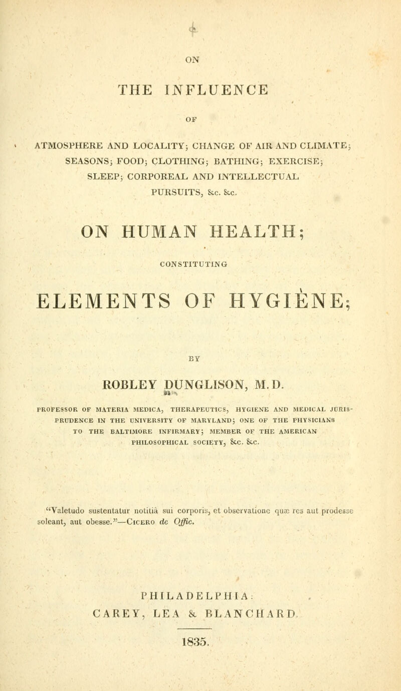 ON THE INFLUENCE ATMOSPHERE AND LOCALITY; CHANGE OF AIR AND CLIMATE; SEASONS; FOOD; CLOTHING; BATHING; EXERCISE; SLEEP; CORPOREAL AND INTELLECTUAL PURSUITS, &c. &.c. ON HUMAN HEALTH; CONSTITUTING ELEMENTS OF HYGIENE; BY ROBLEY DUNGLLSON, M.D. PROFESSOR OF MATERIA MEDICA, THERAPEUTICS, HYGIENE AND MEDICAL JURIS- PRUDENCE IN THE UNIVERSITY OF MARYLAND; ONE OF THE PHYSICIANS TO THE BALTIMORE INFIRMARY; MEMBER OF THE AMERICAN PHILOSOPHICAL SOCIETY, &.C. &.C. Valetudo sustcntatur notitia sui corporis, et obscrvationc qua; res aut ptodesjo boleant, aut obesse.—Cicero de Offic. PHILADELPHIA: CAREY, LEA & BLANCHARD, 1835,