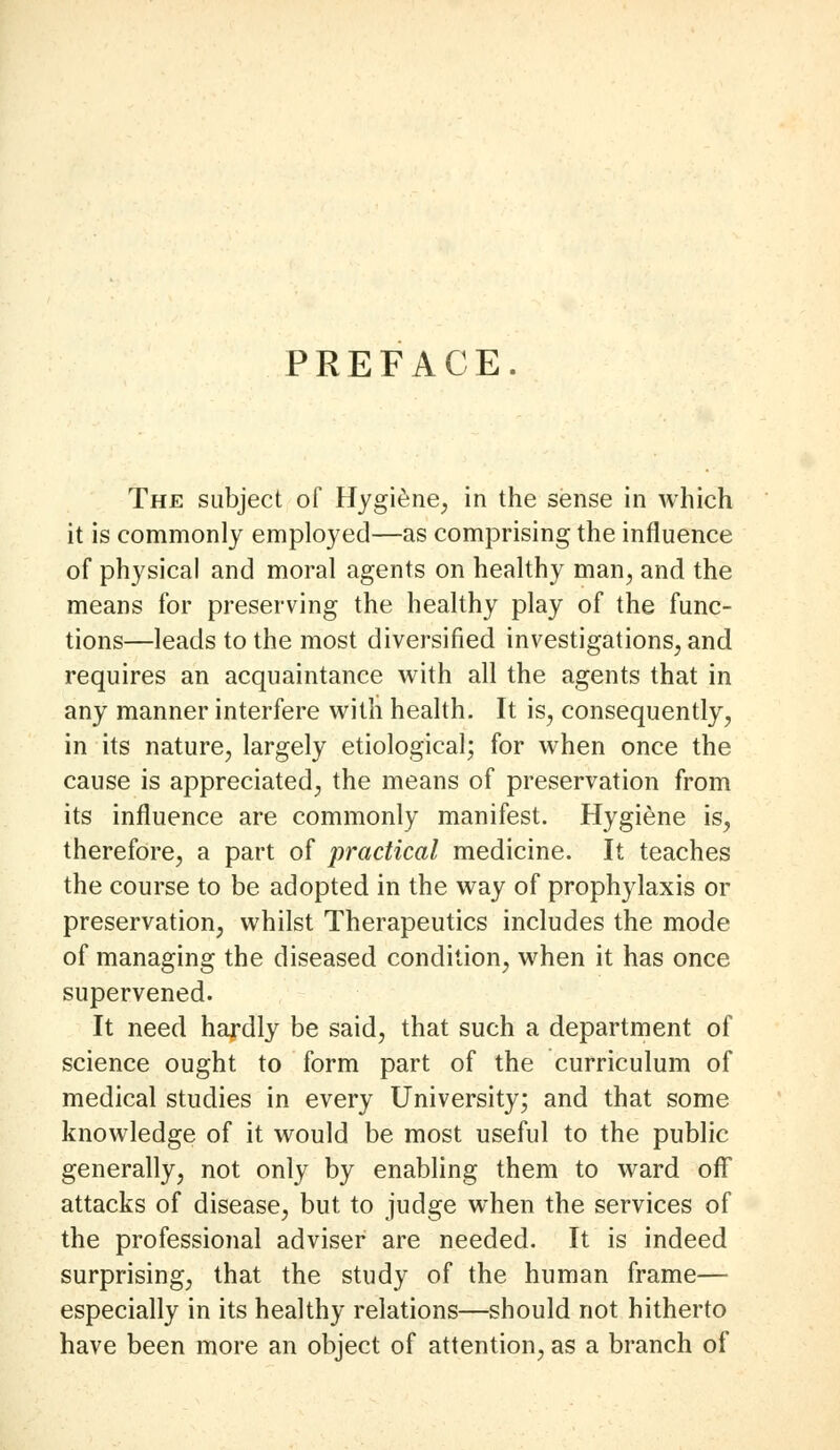 PREFACE. The subject of Hygiene, in the sense in which it is commonly employed—as comprising the influence of physical and moral agents on healthy man, and the means for preserving the healthy play of the func- tions—leads to the most diversified investigations, and requires an acquaintance with all the agents that in any manner interfere with health. It is, consequently, in its nature, largely etiological; for when once the cause is appreciated, the means of preservation from its influence are commonly manifest. Hygiene is, therefore, a part of practical medicine. It teaches the course to be adopted in the way of prophylaxis or preservation, whilst Therapeutics includes the mode of managing the diseased condition, when it has once supervened. It need hardly be said, that such a department of science ought to form part of the curriculum of medical studies in every University; and that some knowledge of it would be most useful to the public generally, not only by enabling them to ward oflf attacks of disease, but to judge when the services of the professional adviser are needed. It is indeed surprising, that the study of the human frame— especially in its healthy relations—should not hitherto have been more an object of attention, as a branch of