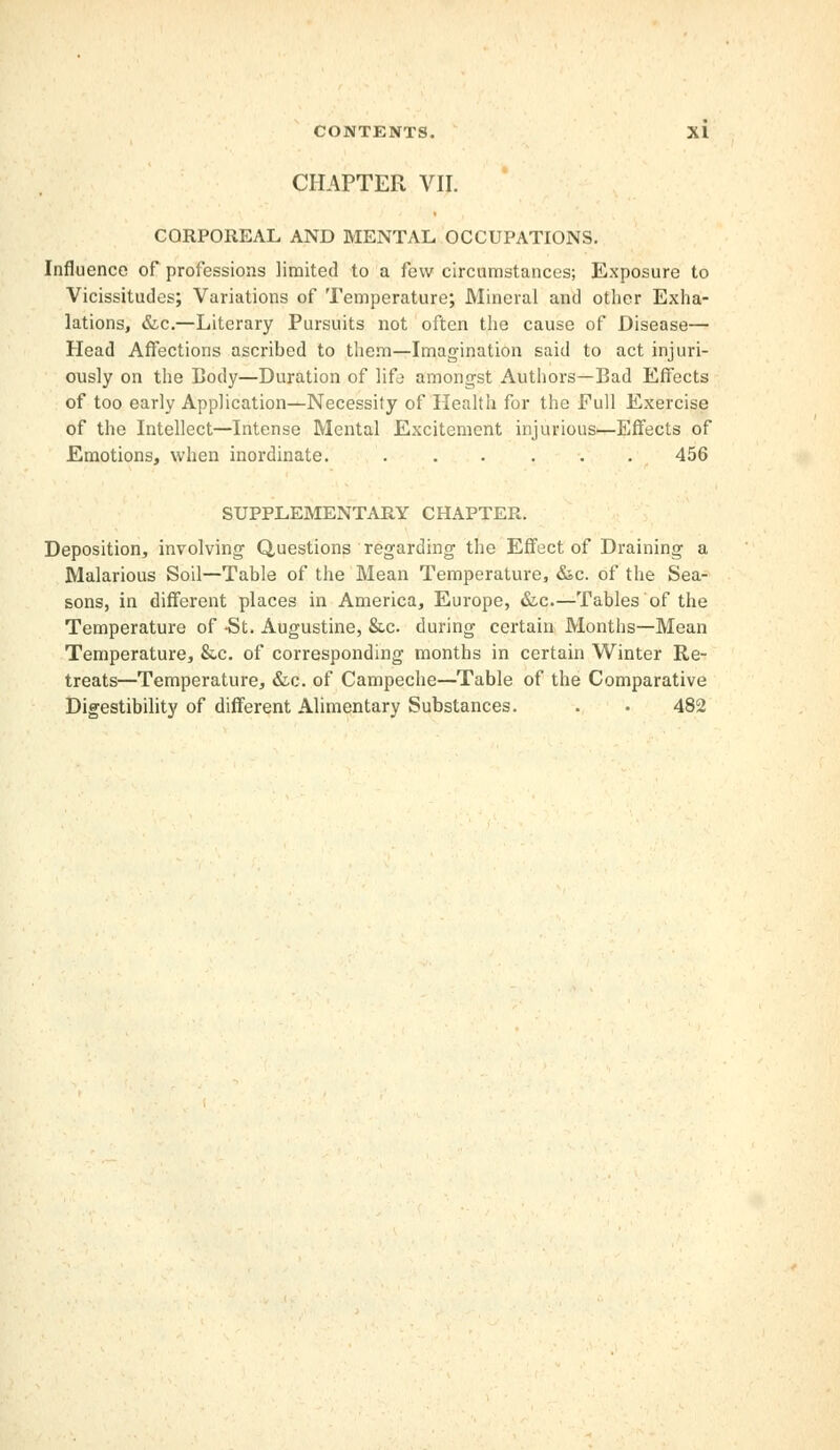 CHAPTER VII. CORPOREAL AND MENTAL OCCUPATIONS. Influence of professions limited to a few circumstances; Exposure to Vicissitudes; Variations of Temperature; Mineral and other Exha- lations, &c.—Literary Pursuits not often the cause of Disease— Head Affections ascribed to them—Imagination said to act injuri- ously on the Body—Duration of life amongst Authors—Bad Effects of too early Application—Necessity of Health for the Full Exercise of the Intellect—Intense Mental Excitement injurious—Effects of Emotions, when inordinate. ...... 456 SUPPLEMENTARY CHAPTER. Deposition, involving Questions regarding the Effect of Draining a Malarious Soil—Table of the Mean Temperature, &c. of the Sea- sons, in different places in America, Europe, &c—Tables of the Temperature of -St. Augustine, &c during certain Months—Mean Temperature, &c. of corresponding months in certain Winter Re- treats—Temperature, &c. of Campeche—Table of the Comparative Digestibility of different Alimentary Substances. . • 482