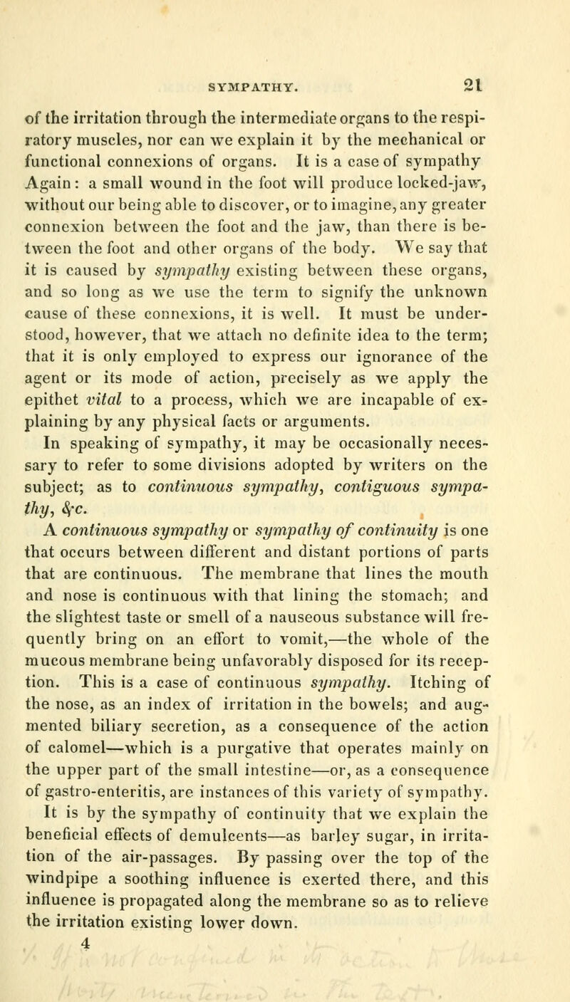 of the irritation through the intermediate organs to the respi- ratory muscles, nor can we explain it by the mechanical or functional connexions of organs. It is a case of sympathy Again : a small wound in the foot will produce locked-jaw, without our being able to discover, or to imagine, any greater connexion between the foot and the jaw, than there is be- tween the foot and other organs of the body. We say that it is caused by sympathy existing between these organs, and so long as we use the term to signify the unknown cause of these connexions, it is well. It must be under- stood, however, that we attach no definite idea to the term; that it is only employed to express our ignorance of the agent or its mode of action, precisely as we apply the epithet vital to a process, which we are incapable of ex- plaining by any physical facts or arguments. In speaking of sympathy, it may be occasionally neces- sary to refer to some divisions adopted by writers on the subject; as to continuous sympathy, contiguous sympa- thy, §c. A continuous sympathy or sympathy of continuity is one that occurs between different and distant portions of parts that are continuous. The membrane that lines the mouth and nose is continuous with that lining the stomach; and the slightest taste or smell of a nauseous substance will fre- quently bring on an effort to vomit,—the whole of the mucous membrane being unfavorably disposed for its recep- tion. This is a case of continuous sympathy. Itching of the nose, as an index of irritation in the bowels; and aug- mented biliary secretion, as a consequence of the action of calomel—which is a purgative that operates mainly on the upper part of the small intestine—or, as a consequence of gastro-enteritis, are instances of this variety of sympathy. It is by the sympathy of continuity that we explain the beneficial effects of demulcents—as barley sugar, in irrita- tion of the air-passages. By passing over the top of the windpipe a soothing influence is exerted there, and this influence is propagated along the membrane so as to relieve the irritation existing lower down. 4