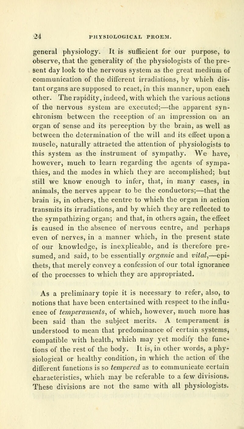 general physiology. It is sufficient for our purpose, to observe, that the generality of the physiologists of the pre- sent day look to the nervous system as the great medium of communication of the different irradiations, by which dis- tant organs are supposed to react, in this manner, upon each other. The rapidity, indeed, with which the various actions of the nervous system are executed;—the apparent syn- chronism between the reception of an impression on an organ of sense and its perception by the brain, as well as between the determination of the will and its effect upon a muscle, naturally attracted the attention of physiologists to this system as the instrument of sympathy. We have, however, much to learn regarding the agents of sympa- thies, and the modes in which they are accomplished; but still we know enough to infer, that, in many cases, in animals, the nerves appear to be the conductors;—that the brain is, in others, the centre to which the organ in action transmits its irradiations, and by which they are reflected to the sympathizing organ; and that, in others again, the effect is caused in the absence of nervous centre, and perhaps even of nerves, in a manner which, in the present state of our knowledge, is inexplicable, and is therefore pre- sumed, and said, to be essentially organic and vital,—epi- thets, that merely convey a confession of our total ignorance of the processes to which they are appropriated. As a preliminary topic it is necessary to refer, also, to notions that have been entertained with respect to the influx ence of temperaments, of which, however, much more has been said than the subject merits. A temperament is understood to mean that predominance of certain systems, compatible with health, which may yet modify the func- tions of the rest of the body. It is, in other words, a phy- siological or healthy condition, in which the action of the different functions is so tempered as to communicate certain characteristics, which may be referable to a few divisions. These divisions are not the same with all physiologists.