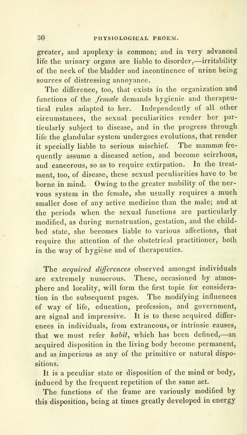 greater, and apoplexy is common; and in very advanced life the urinary organs are liable to disorder,—irritability of the neck of the bladder and incontinence of urine being sources of distressing annoyance. The difference, too, that exists in the organization and functions of the female demands hygienic and therapeu- tical rules adapted to her. Independently of all other circumstances, the sexual peculiarities render her par- ticularly subject to disease, and in the progress through life the glandular system undergoes evolutions, that render it specially liable to serious mischief. The mammae fre- quently assume a diseased action, and become scirrhous, and cancerous, so as to require extirpation. In the treat- ment, too, of disease, these sexual peculiarities have to be borne in mind. Owing to the greater mobility of the ner- vous system in the female, she usually requires a much smaller dose of any active medicine than the male; and at the periods when the sexual functions are particularly modified, as during menstruation, gestation, and the child- bed state, she becomes liable to various affections, that require the attention of the obstetrical practitioner, both in the way of hygiene and of therapeutics. The acquired differences observed amongst individuals are extremely numerous. These, occasioned by atmos- phere and locality, will form the first topic for considera- tion in the subsequent pages. The modifying influences of way of life, education, profession, and government, are signal and impressive. It is to these acquired differ- ences in individuals, from extraneous, or intrinsic causes, that we must refer habit, which has been defined,—an acquired disposition in the living body become permanent, and as imperious as any of the primitive or natural dispo- sitions. It is a peculiar state or disposition of the mind or body, induced by the frequent repetition of the same act. The functions of the frame are variously modified by this disposition, being at times greatly developed in energy