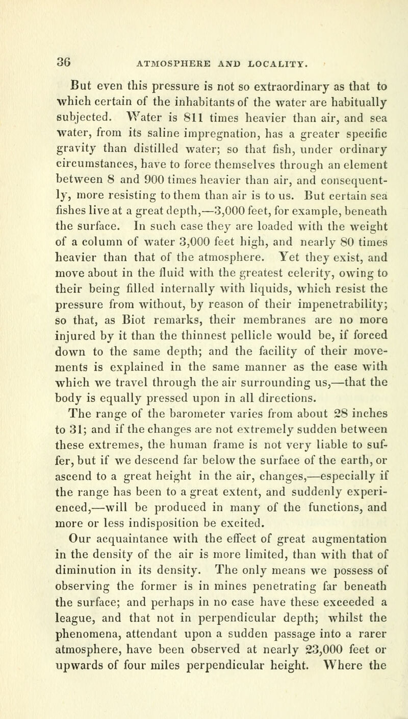 But even this pressure is not so extraordinary as that to which certain of the inhabitants of the water are habitually subjected. Water is 811 times heavier than air, and sea water, from its saline impregnation, has a greater specific gravity than distilled water; so that fish, under ordinary circumstances, have to force themselves through an element between 8 and 900 times heavier than air, and consequent- ly, more resisting to them than air is to us. But certain sea fishes live at a great depth,—3,000 feet, for example, beneath the surface. In such case they are loaded with the weight of a column of water 3,000 feet high, and nearly 80 times heavier than that of the atmosphere. Yet they exist, and move about in the fluid with the greatest celerity, owing to their being filled internally with liquids, which resist the pressure from without, by reason of their impenetrability; so that, as Biot remarks, their membranes are no more injured by it than the thinnest pellicle would be, if forced down to the same depth; and the facility of their move- ments is explained in the same manner as the ease with which we travel through the air surrounding us,—that the body is equally pressed upon in all directions. The range of the barometer varies from about 28 inches to 31; and if the changes are not extremely sudden between these extremes, the human frame is not very liable to suf- fer, but if we descend far below the surface of the earth, or ascend to a great height in the air, changes,—especially if the range has been to a great extent, and suddenly experi- enced,—will be produced in many of the functions, and more or less indisposition be excited. Our acquaintance with the effect of great augmentation in the density of the air is more limited, than with that of diminution in its density. The only means we possess of observing the former is in mines penetrating far beneath the surface; and perhaps in no case have these exceeded a league, and that not in perpendicular depth; whilst the phenomena, attendant upon a sudden passage into a rarer atmosphere, have been observed at nearly 23,000 feet or upwards of four miles perpendicular height. Where the