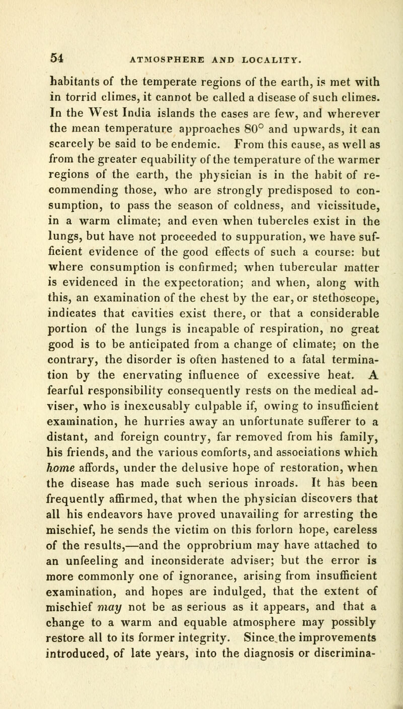 habitants of the temperate regions of the earth, is met with in torrid climes, it cannot be called a disease of such climes. In the West India islands the cases are few, and wherever the mean temperature approaches 80° and upwards, it can scarcely be said to be endemic. From this cause, as well as from the greater equability of the temperature of the warmer regions of the earth, the physician is in the habit of re- commending those, who are strongly predisposed to con- sumption, to pass the season of coldness, and vicissitude, in a warm climate; and even when tubercles exist in the lungs, but have not proceeded to suppuration, we have suf- ficient evidence of the good effects of such a course: but where consumption is confirmed; when tubercular matter is evidenced in the expectoration; and when, along with this, an examination of the chest by the ear, or stethoscope, indicates that cavities exist there, or that a considerable portion of the lungs is incapable of respiration, no great good is to be anticipated from a change of climate; on the contrary, the disorder is often hastened to a fatal termina- tion by the enervating influence of excessive heat. A fearful responsibility consequently rests on the medical ad- viser, who is inexcusably culpable if, owing to insufficient examination, he hurries away an unfortunate sufferer to a distant, and foreign country, far removed from his family, his friends, and the various comforts, and associations which home affords, under the delusive hope of restoration, when the disease has made such serious inroads. It has been frequently affirmed, that when the physician discovers that all his endeavors have proved unavailing for arresting the mischief, he sends the victim on this forlorn hope, careless of the results,—and the opprobrium may have attached to an unfeeling and inconsiderate adviser; but the error is more commonly one of ignorance, arising from insufficient examination, and hopes are indulged, that the extent of mischief may not be as serious as it appears, and that a change to a warm and equable atmosphere may possibly restore all to its former integrity. Since the improvements introduced, of late years, into the diagnosis or discrimina-