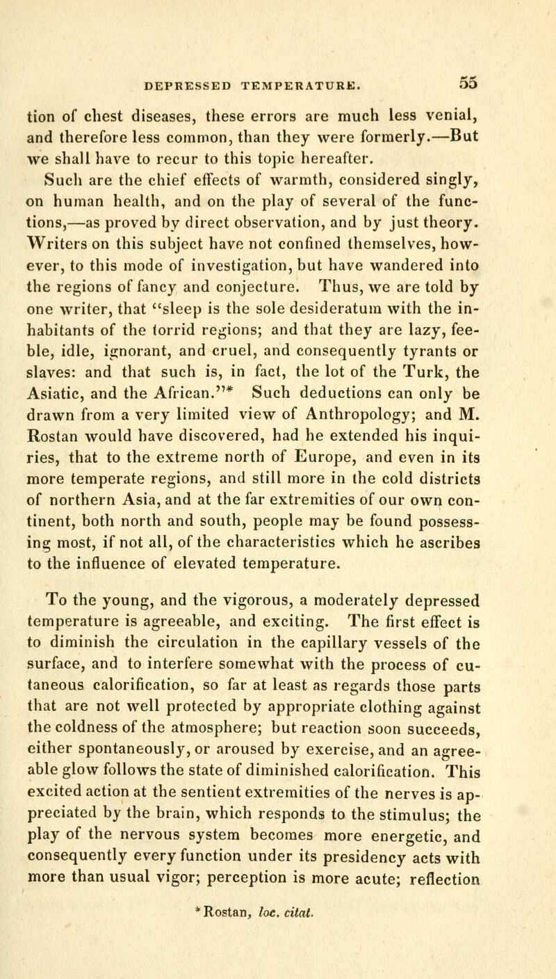 tion of chest diseases, these errors are much less venial, and therefore less common, than they were formerly.—But we shall have to recur to this topic hereafter. Such are the chief effects of warmth, considered singly, on human health, and on the play of several of the func- tions,—as proved by direct observation, and by just theory. Writers on this subject have not confined themselves, how- ever, to this mode of investigation, but have wandered into the regions of fancy and conjecture. Thus, we are told by one writer, that sleep is the sole desideratum with the in- habitants of the torrid regions; and that they are lazy, fee- ble, idle, ignorant, and cruel, and consequently tyrants or slaves: and that such is, in fact, the lot of the Turk, the Asiatic, and the African.* Such deductions can only be drawn from a very limited view of Anthropology; and M. Rostan would have discovered, had he extended his inqui- ries, that to the extreme north of Europe, and even in its more temperate regions, and still more in the cold districts of northern Asia, and at the far extremities of our own con- tinent, both north and south, people may be found possess- ing most, if not all, of the characteristics which he ascribes to the influence of elevated temperature. To the young, and the vigorous, a moderately depressed temperature is agreeable, and exciting. The first effect is to diminish the circulation in the capillary vessels of the surface, and to interfere somewhat with the process of cu- taneous calorification, so far at least as regards those parts that are not well protected by appropriate clothing against the coldness of the atmosphere; but reaction soon succeeds, either spontaneously, or aroused by exercise, and an agree- able glow follows the state of diminished calorification. This excited action at the sentient extremities of the nerves is ap- preciated by the brain, which responds to the stimulus; the play of the nervous system becomes more energetic, and consequently every function under its presidency acts with more than usual vigor; perception is more acute; reflection * Rostan, loe. citat.