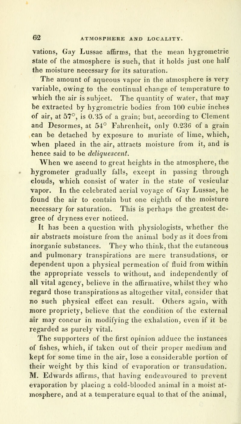 vations, Gay Lussac affirms, that the mean hygrometric state of the atmosphere is such, that it holds just one half the moisture necessary for its saturation. The amount of aqueous vapor in the atmosphere is very variable, owing to the continual change of temperature to which the air is subject. The quantity of water, that may be extracted by hygrometric bodies from 100 cubic inches of air, at 57°, is 0.35 of a grain; but, according to Clement and Desormes, at 54° Fahrenheit, only 0.236 of a grain can be detached by exposure to muriate of lime, which, when placed in the air, attracts moisture from it, and is hence said to be deliquescent. When we ascend to great heights in the atmosphere, the hygrometer gradually falls, except in passing through clouds, which consist of water in the state of vesicular vapor. In the celebrated aerial voyage of Gay Lussac, he found the air to contain but one eighth of the moisture necessary for saturation. This is perhaps the greatest de- gree of dryness ever noticed. It has been a question with physiologists, whether the air abstracts moisture from the animal body as it does from inorganic substances. They who think, that the cutaneous and pulmonary transpirations are mere transudations, or dependent upon a physical permeation of fluid from within the appropriate vessels to without, and independently of all vital agency, believe in the affirmative, whilst they who regard those transpirations as altogether vital, consider that no such physical effect can result. Others again, with more propriety, believe that the condition of the external air may concur in modifying the exhalation, even if it be regarded as purely vital. The supporters of the first opinion adduce the instances of fishes, which, if taken out of their proper medium and kept for some time in the air, lose a considerable portion of their weight by this kind of evaporation or transudation. M. Edwards affirms, that having endeavoured to prevent evaporation by placing a cold-blooded animal in a moist at- mosphere, and at a temperature equal to that of the animal,