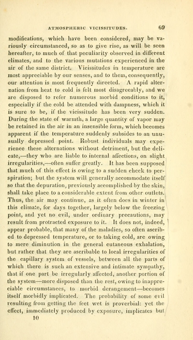 modifications, which have been considered, may be va- riously circumstanced, so as to give rise, as will be seen hereafter, to much of that peculiarity observed in different climates, and to the various mutations experienced in the air of the same district. Vicissitudes in temperature are most appreciable by our senses, and to them, consequently, our attention is most frequently directed. A rapid alter- nation from heat to cold is felt most disagreeably, and we are disposed to refer numerous morbid conditions to it, especially if the cold be attended with dampness, which it is sure to be, if the vicissitude has been very sudden. During the state of warmth, a large quantity of vapor may be retained in the air in an insensible form, which becomes apparent U the temperature suddenly subsides to an unu- sually depressed point. Robust individuals may expe- rience these alternations without detriment, but the deli- cate,—they who are liable to internal affections, on slight irregularities,—often suffer greatly. It has been supposed that much of this effect is owing to a sudden check to per- spiration; but the system will generally accommodate itself so that the depuration, previously accomplished by the skin, shall take place to a considerable extent from other outlets. Thus, the air may continue, as it often does in winter in this climate, for days together, largely below the freezing point, and yet no evil, under ordinary precautions, may result from protracted exposure to it. It does not, indeed, appear probable, that many of the maladies, so often ascrib- ed to depressed temperature, or to taking cold, are owing to mere diminution in the general cutaneous exhalation, but rather that they are ascribable to local irregularities of the capillary system of vessels, between all the parts of which there is such an extensive and intimate sympathy, that if one part be irregularly affected, another portion of the system—more disposed than the rest, owing to inappre- ciable circumstances, to morbid derangement—becomes itself morbidly implicated. The probability of some evil resulting from getting the feet wet is proverbial: yet the effect, immediately produced by exposure, implicates but 10