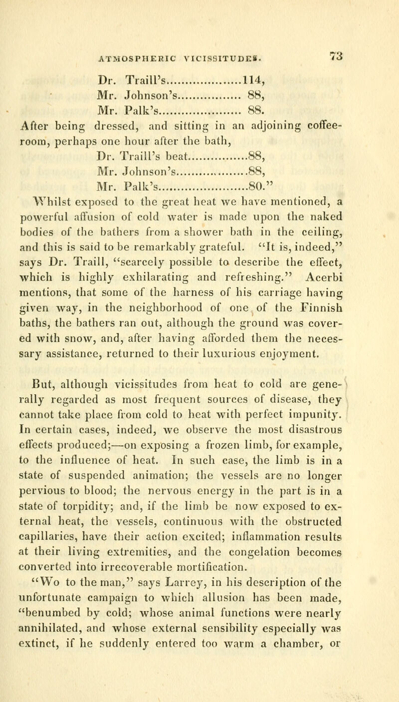 Dr. Traill's 114, Mr. Johnson's 88, Mr. Palk's 88. After being dressed, and sitting in an adjoining coffee- room, perhaps one hour after the bath, Dr. Traill's beat 88, Mr. Johnson's 88, Mr. Palk's SO. Whilst exposed to the great heat we have mentioned, a powerful affusion of cold water is made upon the naked bodies of the bathers from a shower bath in the ceiling, and this is said to be remarkably grateful. It is, indeed, says Dr. Traill, scarcely possible to describe the effect, which is highly exhilarating and refreshing. Acerbi mentions, that some of the harness of his carriage having given way, in the neighborhood of one of the Finnish baths, the bathers ran out, although the ground was cover- ed with snow, and, after having afforded them the neces- sary assistance, returned to their luxurious enjoyment. But, although vicissitudes from heat to cold are gene- rally regarded as most frequent sources of disease, they cannot take place from cold to heat with perfect impunity. In certain cases, indeed, we observe the most disastrous effects produced;—on exposing a frozen limb, for example, to the influence of heat. In such case, the limb is in a state of suspended animation; the vessels are no longer pervious to blood; the nervous energy in the part is in a state of torpidity; and, if the limb be now exposed to ex- ternal heat, the vessels, continuous with the obstructed capillaries, have their action excited; inflammation results at their living extremities, and the congelation becomes converted into irrecoverable mortification. Wo to the man, says Larrey, in his description of the unfortunate campaign to which allusion has been made, benumbed by cold; whose animal functions were nearly annihilated, and whose external sensibility especially was extinct, if he suddenly entered too warm a chamber, or