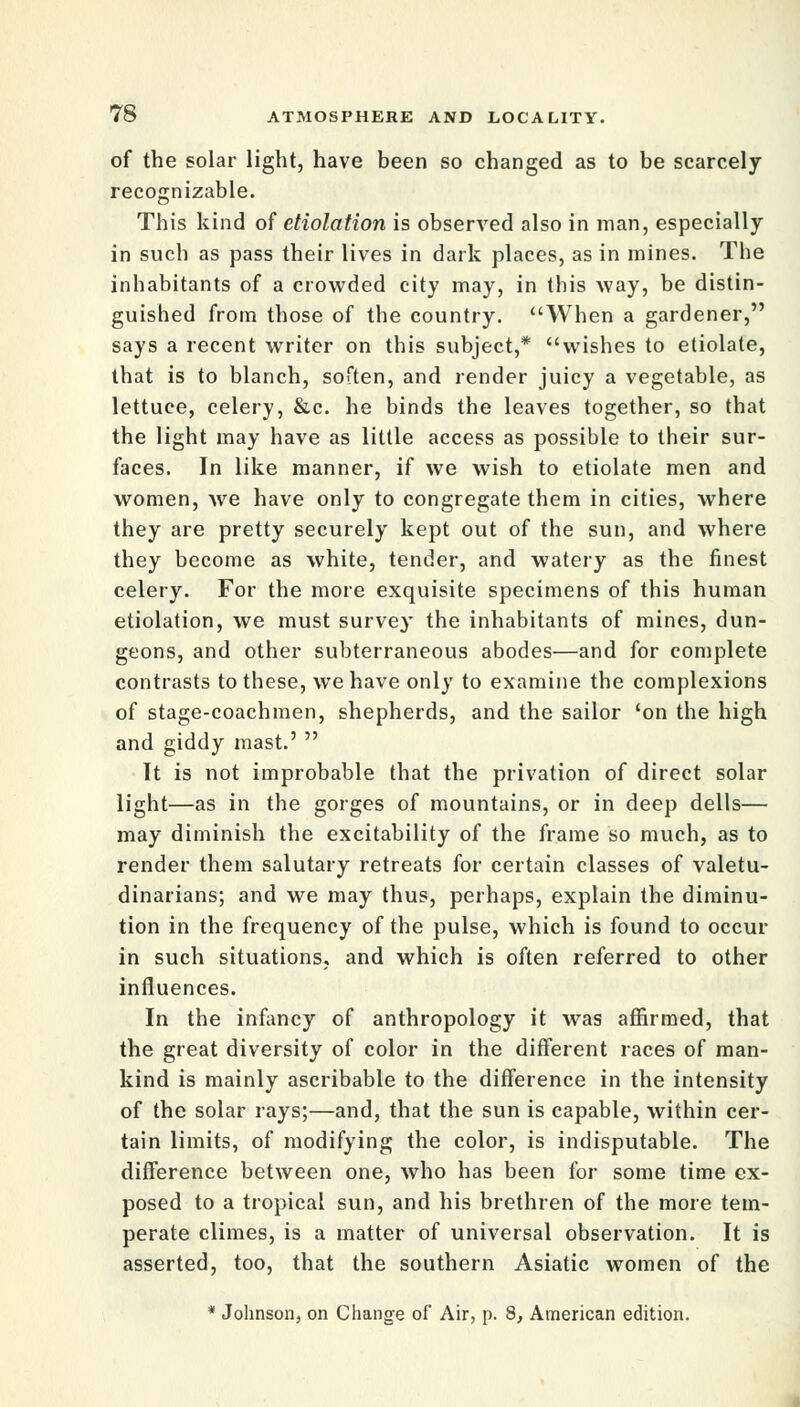 of the solar light, have been so changed as to be scarcely recognizable. This kind of etiolation is observed also in man, especially in such as pass their lives in dark places, as in mines. The inhabitants of a crowded city may, in this way, be distin- guished from those of the country. When a gardener, says a recent writer on this subject,* wishes to etiolate, that is to blanch, soften, and render juicy a vegetable, as lettuce, celery, &c. he binds the leaves together, so that the light may have as little access as possible to their sur- faces. In like manner, if we wish to etiolate men and women, Ave have only to congregate them in cities, where they are pretty securely kept out of the sun, and where they become as white, tender, and watery as the finest celery. For the more exquisite specimens of this human etiolation, we must survey the inhabitants of mines, dun- geons, and other subterraneous abodes—and for complete contrasts to these, we have only to examine the complexions of stage-coachmen, shepherds, and the sailor 'on the high and giddy mast.'  It is not improbable that the privation of direct solar light—as in the gorges of mountains, or in deep dells— may diminish the excitability of the frame so much, as to render them salutary retreats for certain classes of valetu- dinarians; and we may thus, perhaps, explain the diminu- tion in the frequency of the pulse, which is found to occur in such situations, and which is often referred to other influences. In the infancy of anthropology it was affirmed, that the great diversity of color in the different races of man- kind is mainly ascribable to the difference in the intensity of the solar rays;—and, that the sun is capable, within cer- tain limits, of modifying the color, is indisputable. The difference between one, who has been for some time ex- posed to a tropical sun, and his brethren of the more tem- perate climes, is a matter of universal observation. It is asserted, too, that the southern Asiatic women of the * Johnson, on Change of Air, p. 8, American edition.