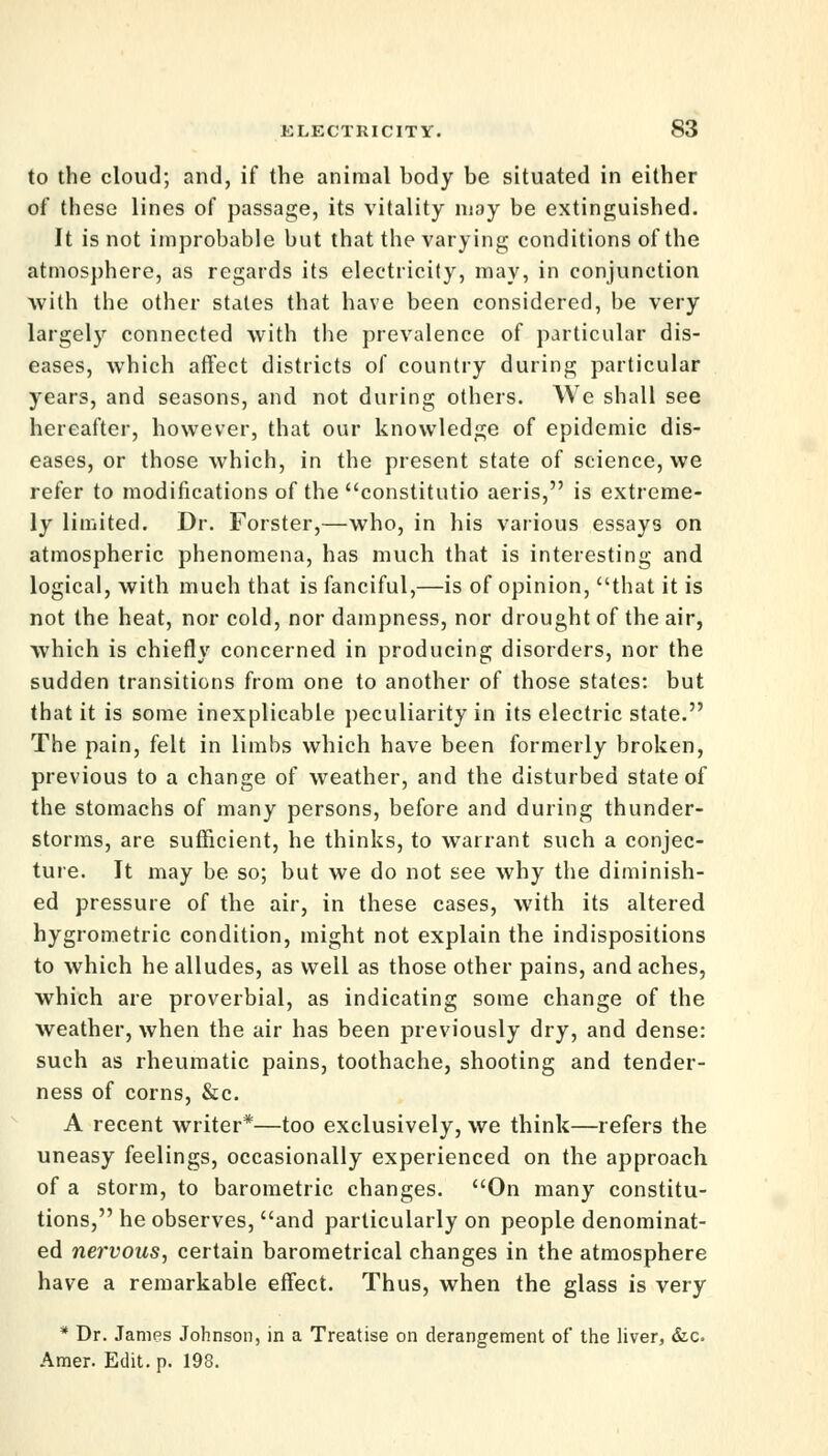 to the cloud; and, if the animal body be situated in either of these lines of passage, its vitality may be extinguished. It is not improbable but that the varying conditions of the atmosphere, as regards its electricity, may, in conjunction with the other states that have been considered, be very largely connected with the prevalence of particular dis- eases, which affect districts of country during particular years, and seasons, and not during others. We shall see hereafter, however, that our knowledge of epidemic dis- eases, or those which, in the present state of science, we refer to modifications of the constitutio aeris, is extreme- ly limited. Dr. Forster,—who, in his various essays on atmospheric phenomena, has much that is interesting and logical, with much that is fanciful,—is of opinion, that it is not the heat, nor cold, nor dampness, nor drought of the air, which is chiefly concerned in producing disorders, nor the sudden transitions from one to another of those states: but that it is some inexplicable peculiarity in its electric state. The pain, felt in limbs which have been formerly broken, previous to a change of weather, and the disturbed state of the stomachs of many persons, before and during thunder- storms, are sufficient, he thinks, to warrant such a conjec- ture. It may be so; but we do not see why the diminish- ed pressure of the air, in these cases, with its altered hygrometric condition, might not explain the indispositions to which he alludes, as well as those other pains, and aches, which are proverbial, as indicating some change of the weather, when the air has been previously dry, and dense: such as rheumatic pains, toothache, shooting and tender- ness of corns, &c. A recent writer*—too exclusively, we think—refers the uneasy feelings, occasionally experienced on the approach of a storm, to barometric changes. On many constitu- tions, he observes, and particularly on people denominat- ed nervous, certain barometrical changes in the atmosphere have a remarkable effect. Thus, when the glass is very * Dr. James Johnson, in a Treatise on derangement of the liver, &c Amer. Edit. p. 198.