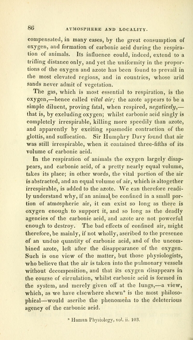 compensated, in many cases, by the great consumption of oxygen, and formation of carbonic acid during the respira- tion of animals. Its influence could, indeed, extend to a trifling distance only, and yet the uniformity in the propor- tions of the oxygen and azote has been found to prevail in the most elevated regions, and in countries, whose arid sands never admit of vegetation. The gas, which is most essential to respiration, is the oxygen,—hence called vital air; the azote appears to be a simple diluent, proving fatal, when respired, negatively,— that is, by excluding oxygen; whilst carbonic acid singly is completely irrespirable, killing more speedily than azote, and apparently by exciting spasmodic contraction of the glottis, and suffocation. Sir Humphry Davy found that air was still irrespirable, when it contained three-fifths of its volume of carbonic acid. In the respiration of animals the oxygen largely disap- pears, and carbonic acid, of a pretty nearly equal volume, takes its place; in other words, the vital portion of the air is abstracted, and an equal volume of air, which is altogether irrespirable, is added to the azote. We can therefore readi- ly understand why, if an animal be confined in a small por- tion of atmospheric air, it can exist so long as there is oxygen enough to support it, and so long as the deadly agencies of the carbonic acid, and azote are not powerful enough to destroy. The bad effects of confined air, might therefore, be mainly, if not wholly, ascribed to the presence of an undue quantity of carbonic acid, and of the uncom- bined azote, left after the disappearance of the oxygen. Such is one view of the matter, but those physiologists, who believe that the air is taken into the pulmonary vessels without decomposition, and that its oxygen disappears in the course of circulation, whilst carbonic acid is formed in the system, and merely given off at the lungs,—a view, which, as we have elsewhere shewn* is the most philoso- phical—would ascribe the phenomena to the deleterious agency of the carbonic acid. * Human Physiology, vol. ii. 103.