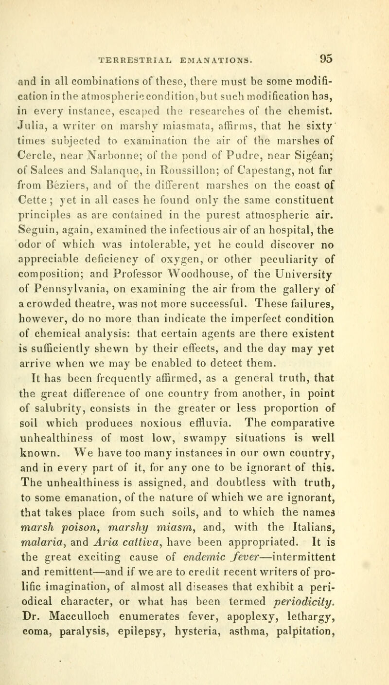 and in all combinations of these, there must be some modifi- cation in the atmosphericcondition,but such modification has, in every instance, escaped the researches of the chemist. Julia, a writer on marshy miasmata, affirms, that he sixty times subjected to examination the air of the marshes of Cercle, near Narbonne; of the pond of Pudre, near Sigean; of Salces and Salanque, in Roussillon; of Capestang, not far from Beziers, and of the different marshes on the coast of Cette; yet in all cases he found only the same constituent principles as are contained in the purest atmospheric air. Seguin, again, examined the infectious air of an hospital, the odor of which was intolerable, yet he could discover no appreciable deficiency of oxygen, or other peculiarity of composition; and Professor Woodhouse, of the University of Pennsylvania, on examining the air from the gallery of a crowded theatre, was not more successful. These failures, however, do no more than indicate the imperfect condition of chemical analysis: that certain agents are there existent is sufficiently shewn by their effects, and the day may yet arrive when we may be enabled to detect them. It has been frequently affirmed, as a general truth, that the great difference of one country from another, in point of salubrity, consists in the greater or less proportion of soil which produces noxious effluvia. The comparative unhealthiness of most low, swampy situations is well known. We have too many instances in our own country, and in every part of it, for any one to be ignorant of this. The unhealthiness is assigned, and doubtless with truth, to some emanation, of the nature of which we are ignorant, that takes place from such soils, and to which the names marsh poison, marshy miasm, and, with the Italians, malaria, and Aria cattiva, have been appropriated. It is the great exciting cause of endemic fever—intermittent and remittent—and if we are to credit recent writers of pro- lific imagination, of almost all diseases that exhibit a peri- odical character, or what has been termed periodicity. Dr. Macculloch enumerates fever, apoplexy, lethargy, coma, paralysis, epilepsy, hysteria, asthma, palpitation,