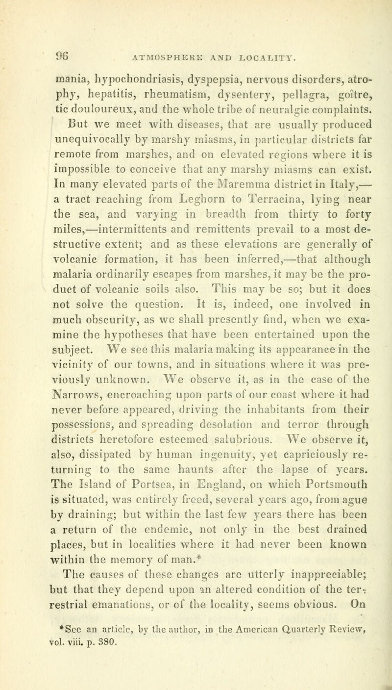 mania, hypochondriasis, dyspepsia, nervous disorders, atro- phy, hepatitis, rheumatism, dysentery, pellagra, goitre, tic douloureux, and the whole tribe of neuralgic complaints. But we meet with diseases, that are usually produced unequivocally by marshy miasms, in particular districts far remote from marshes, and on elevated regions where it is impossible to conceive that any marshy miasms can exist. In many elevated parts of the Maremma district in Italy,— a tract reaching from Leghorn to Terracina, lying near the sea, and varying in breadth from thirty to forty miles,—intermittents and remittents prevail to a most de- structive extent; and as these elevations are generally of volcanic formation, it has been inferred,—that although malaria ordinarily escapes from marshes, it may be the pro- duct of volcanic soils also. This may be so; but it does not solve the question. It is, indeed, one involved in much obscurity, as we shall presently find, when we exa- mine the hypotheses that have been entertained upon the subject. We see this malaria making its appearance in the vicinity of our towns, and in situations where it was pre- viously unknown. We observe it, as in the case of the Narrows, encroaching upon parts of our coast where it had never before appeared, driving the inhabitants from their possessions, and spreading desolation and terror through districts heretofore esteemed salubrious. We observe it, also, dissipated by human ingenuity, yet capriciously re- turning to the same haunts after the lapse of years. The Island of Portsea, in England, on which Portsmouth is situated, was entirely freed, several years ago, from ague by draining; but within the last few years there has been a return of the endemic, not only in the best drained places, but in localities where it had never been known within the memory of man.* The causes of these changes are utterly inappreciable; but that they depend upon an altered condition of the ter^ restrial emanations, or of the locality, seems obvious. On •See an article, by the author, in the American Quarterly Review, vol. viii. p. 380.