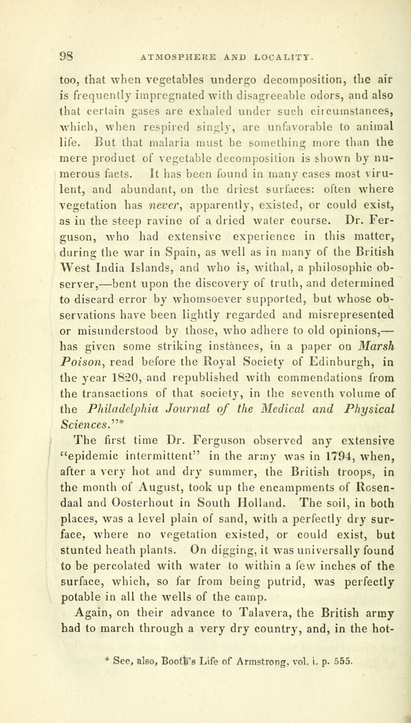 too, that when vegetables undergo decomposition, the air is frequently impregnated with disagreeable odors, and also that certain gases are exhaled under such citcuinstances, which, when respired singly, are unfavorable to animal life. But that malaria must be something more than the mere product of vegetable decomposition is shown by nu- merous facts. It has been found in many cases most viru- lent, and abundant, on the driest surfaces: often where vegetation has never', apparently, existed, or could exist, as in the steep ravine of a dried water course. Dr. Fer- guson, who had extensive experience in this matter, during the war in Spain, as well as in many of the British West India Islands, and who is, withal, a philosophic ob- server,—bent upon the discovery of truth, and determined to discard error by whomsoever supported, but whose ob- servations have been lightly regarded and misrepresented or misunderstood by those, who adhere to old opinions,— has given some striking instances, in a paper on Marsh Poison, read before the Royal Society of Edinburgh, in the year 1820, and republished with commendations from the transactions of that society, in the seventh volume of the Philadelphia Journal of the Medical and Physical Sciences.''''* The first time Dr. Ferguson observed any extensive epidemic intermittent in the army was in 1794, when, after a very hot and dry summer, the British troops, in the month of August, took up the encampments of Rosen- daal and Oosterhout in South Holland. The soil, in both places, was a level plain of sand, with a perfectly dry sur- face, where no vegetation existed, or could exist, but stunted heath plants. On digging, it was universally found to be percolated with water to within a few inches of the surface, which, so far from being putrid, was perfectly potable in all the wells of the camp. Again, on their advance to Talavera, the British army had to march through a very dry country, and, in the hot- * See, also, Booths Life of Armstrong, vol. i. p. 555.