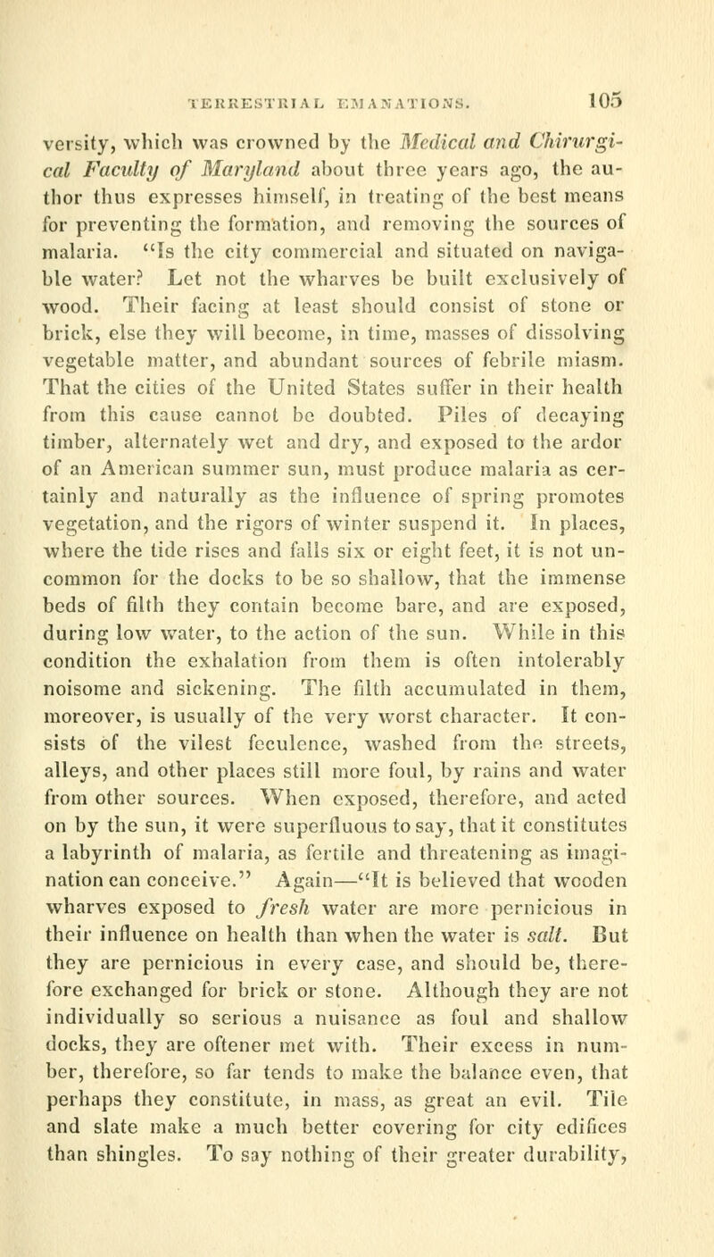 versity, which was crowned by the Medical and Chirurgi- cal Faculty of Maryland about three years ago, the au- thor thus expresses himself, in treating of the best means for preventing the formation, and removing the sources of malaria. Is the city commercial and situated on naviga- ble water? Let not the wharves be built exclusively of wood. Their facing at least should consist of stone or brick, else they will become, in time, masses of dissolving vegetable matter, and abundant sources of febrile miasm. That the cities of the United States suffer in their health from this cause cannot be doubted. Piles of decaying timber, alternately wet and dry, and exposed to the ardor of an American summer sun, must produce malaria as cer- tainly and naturally as the influence of spring promotes vegetation, and the rigors of winter suspend it. In places, where the tide rises and fails six or eight feet, it is not un- common for the docks to be so shallow, that the immense beds of filth they contain become bare, and are exposed, during low water, to the action of the sun. While in this condition the exhalation from them is often intolerably noisome and sickening. The filth accumulated in them, moreover, is usually of the very worst character. It con- sists of the vilest feculence, washed from the streets, alleys, and other places still more foul, by rains and water from other sources. When exposed, therefore, and acted on by the sun, it were superfluous to say, that it constitutes a labyrinth of malaria, as fertile and threatening as imagi- nation can conceive. Again—It is believed that wooden wharves exposed to fresh water are more pernicious in their influence on health than when the water is salt. But they are pernicious in every case, and should be, there- fore exchanged for brick or stone. Although they are not individually so serious a nuisance as foul and shallow docks, they are oftener met with. Their excess in num- ber, therefore, so far tends to make the balance even, that perhaps they constitute, in mass, as great an evil. Tile and slate make a much better covering for city edifices than shingles. To say nothing of their greater durability,