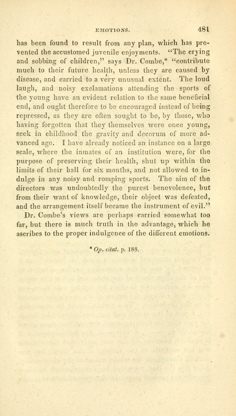 has been found to result from any plan, which has pre- vented the accustomed juvenile enjoyments. The crying and sobbing of children, says Dr. Combe,* contribute much to their future health, unless they are caused by disease, and carried to a very unusual extent. The loud laugh, and noisy exclamations attending the sports of the young have an evident relation to the same beneficial end, and ought therefore to be encouraged instead of being repressed, as they are often sought to be, by those, who having forgotten that they themselves were once young, seek in childhood the gravity and decorum of more ad- vanced age. I have already noticed an instance on a large scale, where the inmates of an institution were, for the purpose of preserving their health, shut up within the limits of their hall for six months, and not allowed to in- dulge in any noisy and romping sports. The aim of the directors was undoubtedly the purest benevolence, but from their want of knowledge, their object was defeated, and the arrangement itself became the instrument of evil. Dr. Combe's views are perhaps carried somewhat too far, but there is much truth in the advantage, which he ascribes to the proper indulgence of the different emotions. 'Op.cilat. p. 18S.