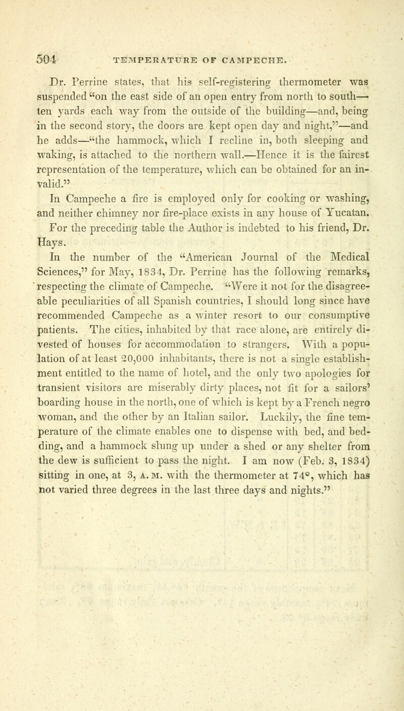 Dr. Perrine states, that his self-registering thermometer was suspended on the east side of an open entry from north to south- ten yards each way from the outside of the building—and, being in the second story, the doors are kept open day and night,—and he adds—the hammock, which I recline in, both sleeping and waking, is attached to the northern wall.—Hence it is the fairest representation of the temperature, which can be obtained for an in- valid. In Campeche a fire is employed only for cooking or washing, and neither chimney nor fire-place exists in any house of Yucatan. For the preceding table the Author is indebted to his friend, Dr. Hays. In the number of the American Journal of the Medical Sciences, for May, 1834, Dr. Perrine has the following remarks, ' respecting the climate of Campeche. Were it not for the disagree- able peculiarities of all Spanish countries, I should long since have recommended Campeche as a winter resort to our consumptive patients. The cities, inhabited by that race alone, are entirely di- vested of houses for accommodation to strangers. With a popu- lation of at least 20,000 inhabitants, there is not a single establish- ment entitled to the name of hotel, and the only two apologies for transient visitors are miserably dirty places, not fit for a sailors' boarding house in the north, one of which is kept by a French negro woman, and the other by an Italian sailor. Luckily, the fine tem- perature of the climate enables one to dispense with bed, and bed- ding, and a hammock slung up under a shed or any shelter from the dew is sufficient to pass the night. I am now (Feb. 3, 1834) sitting in one, at 3, a. m. with the thermometer at 74°, which has not varied three degrees in the last three days and nights.