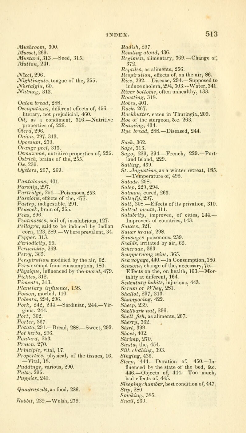 Mushroom, 300. Mussel, 269. Mustard, 313.—Seed, 315. Mutton, 241. JVicci, 296. Nightingale, tongue of the, 255. Nostalgia, 60. Nutmeg, 313. Oaten bread, 2S8. Occupations, different effects of, 456.— literary, not prejudicial, 460. Oil, as a condiment, 316.—Nutritive properties of, 226. Olera, 296. Onion, 297, 313. Opossum, 239. Orange peel, 313. Osmazome, nutritive properties of, 225. Ostrich, brains of the, 255. Ox, 239. Oysters, 267, 269. Pantaloons, 401. Parsnip, 297. Partridge, 251.—Poisonous, 253. Passions, effects of the, 477. Pastry, indigestible, 291. Peacock, brain of, 255. Peas, 296. Peatmosses, soil of, insalubrious, 127- Pellagi'a, said to be induced by Indian corn, 123,289.—Where prevalent, 34. Pepper, 313. Periodicity, 95. Periwinkle, 269. Pei~ry, 365. Perspiration modified by the air, 62. Peru exempt from consumption, 180. Physique, influenced by the moral, 479. Pickles, 312. Pimento, 313. Planetary influence, 158. Poison, morbid, 110. Polenta, 294, 296. Pork, 242, 244.—Sardinian, 244.—Vir- ginia, 244. Port, 362. Porter, 367- Potato, 291.—Bread, 288.—Sweet, 292. Pot herbs, 296. Poulard, 253. Prawn, 270. Principle, vital, 17- Properties, physical, of the tissues, 16. —Vital, 18. Puddings, various, 290. Pulse, 295. Puppies, 240. Quadrupeds, as food, 236. ilaMif, 239—Welsh, 279. J?,«c/(Vi, 297- Reading aloxid, 436. Regimen, alimentary, 369.—Change of, 372. Reptiles, as aliments, 256. Respiration, effects of, on the air, 86. Rice, 292.—Disease, 294.—Supposed to induce cholera, 294, 303.-Water, 341. River bottoms, often unhealthy, 133. Roasting, 318. Robes, 401. Rock, 267. Rockbutter, eaten in Thuringia, 209. Roe of the sturgeon. Sic. 263. Running, 434. Rye bread, 288.—Diseased, 244. Sack, 362. Sage, 313. Sag-o, 229, 294.—French, 229.—Port- land Island, 229. Sailing, 439. St. Jlugustine, as a winter retreat, 185. —Temperature of, 495. Salads, 298. Salep, 229, 294. Salmon, cured, 263. Salsafy, 297- .Sart, 308.—Effects of its privation, 310. Salted meats, 311. Salubrity, improved, of cities, 144.— Improved, of countries, 143. Sauces, 321. Saner kraut, 29S. Sausages poisonous, 239. Scalds, irritated by air, 65. Scheraaz, 363. Scuppernong wine, 365. Sea voyage,440.—In Consumption, 180. Seasons, change of the, necessary, 75.— Effects on the, on health, 163.—Mor- tality at different, 164. Sedentary habits, injurious, 443. Serum or Whey, 281. Shallot, 297, 313. Shampooing, 422. Sheep, 239. Shellbark nut, 296. Shell Jish, as aliments, 267. Sherry, 362. Shirt, 399. Shoes, 402. Shrimp, 270. Siesta, the, 454. Silk clothing, 393. Singing, 436. Steep, 444.—Duration of, 450.—In- fluenced by the state of the bed, Sic. 446.—Objects of, 444.—Too much, bad effects of, 445. Sleeping chamber, best condition of, 447. Slip, 280. Smoking, 385. Snail, 269.