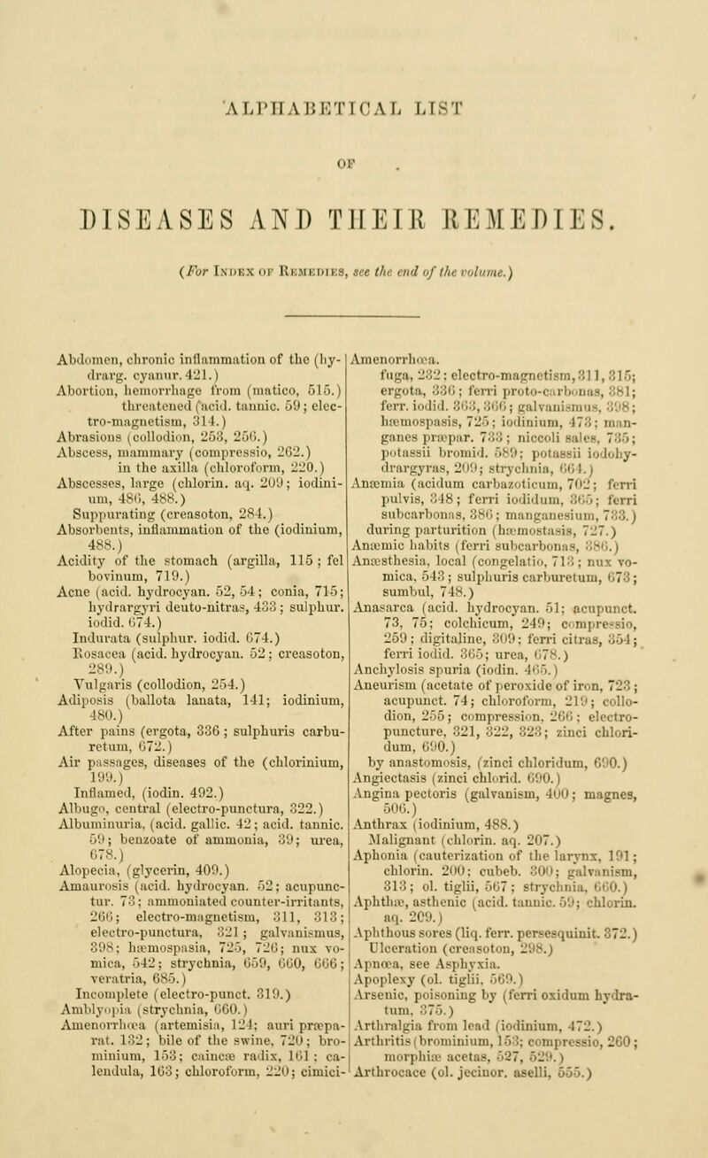 or DISEASES AND THEIR REMEDIKS. ( /'.</■ Imh:x <h- REMEDIES, see the end of I hr volume.) Abdomen, chronic inflammation of the (hy- drarg. oyanur. 421.) Abortion, hemorrhage from (mntico, 515.) threatened faoid. tannic. 59; elec- tro-magnetism, 3] I.) Abrasions (collodion, 25:;, Hoi;.') Abscess, mammary (compressio, 262.) in the axilla (chloroform, 220.) Abscesses, large (chlorin. aq. 209; iodini- mn, 486, 488.) Suppurating (creasoton, 284.) Absorbents, inflammation of the (iodinium, 488.) Acidity of the stomach (argilla, 115 ; fel bovinum, 719.) Acue (acid, hydrocyan. 52, 54; conia, 715; hydrargyri deuto-nitras, 433 ; sulphur, iodid. 074.) Indurata (sulphur, iodid. G74.) Eosacea (acid, hydrocyan. 52 ; creasoton, 289.) Vulgaris (collodion, 2>4.) Adiposis (ballota lanata, 141; iodinium, 180.) After pains (ergota, 336 ; sulphuris carbu- retuni, 672.1 Air passages, diseases of the (chlorinium, 199.) Inflamed, (iodin. 492.) Albugo, central (electro-punctura, 322.) Albuminuria, (acid, gallic. 42; acid, tannic. 59 j benzoate of ammonia, 39; urea, 678.) Alopecia, (glycerin, 409.) Amaurosis (acid, hydrocyan. 52; acupunc- tur. 73; anunoniated counter-irritants, 266; electro-magnetism, 311, 313; electro-punctura. 821 ; galvanismus, 398; lnvmospasia, 72~>, 720; nux vo- mica, 542; strychnia, 059, 000, GG0; vcratria, OS5. ) Incomplete (electro-punct. 319.) Amblyopia (strychnia, 060.) Amenorrhoea (artemisia, 124; auri pxsepa- rat. 132; bile of the swine. 720; bro- minium, 158; oaincse radix, 161; ca- lendula, 103; chloroform, 220j cimici- Amenorrhoea. intra, 282; eleotro-magnetism,811, 816; ergota, 886; ferri proto-c rb Das, ferr. iodid. 868, 866; galvanismo htemospasis, 725; iodinium, 17:;: man- ganes praepar. 788; nioeoli sales. 786; potassii bromid. 689; potassii iodohy- drargyras, 209; strychnia, 864.J Anaemia (aoidum carbazoticnm, 7<>2; ferri pulvis, 348; ferri iodiduin, 866; ferri subcarbonas, 886; manganeaiam, during parturition (haemostasia, 727.) Anaemic habits (ferri subcarbonas. Anaesthesia, local (congelatio, 718 ; nux vo- mica, 543; sulphuris carburetui,,. ~ ; sumbul, 748.) Anasarca (acid, hydrocyan. 51; aenpunct. 73. 75; colchicum, 249; C'-mpi 269; digitajine, 809; ferri dtras, ferri iodid. 305; urea, 678.) Anchylosis spuria (iodin. 4''>■>. i Aneurism (acetate of peroxide of iron, 72:;; acupunct. 74; chloroform, 219; collo- dion, 255; compression, 266; electro- puncture, 321, 322, 323; zinci chlori- dum, 690.) by anastomosis, (zinci chloridum, 690.) Angicctasis (zinci cnlorid. 090.) Angina pectoris (galvanism, 400; magnes, 606.) Anthrax (iodinium, 48S.) .Malignant (chlorin. aq. 207.) Aphonia (cauterization of the larynx, 191; chlorin. 200; cubeb. 800; galvanism, 313; ol. tiglii, 507: strychnia. I Aphtha1, asthenic (acid, tannic. 69; chlorin. aq. 209. Aphthous sores (liq. ferr. persesquinit. 372.) Ulceration (creasoton, 298.) Apnoca, see Asphyxia. Apoplexy (ol. tiglii. 669.) Arsenic, poisoning by (ferri oxidum hydra- tum. 876.) Arthralgia from lead i iodinium, 172.) Arthritis (lirominiuni, 15:',; compressio, 260; morphiae acetas, 527, 529. > Arthrocace (ol. jeciuor. aselli, o-~>~>.)