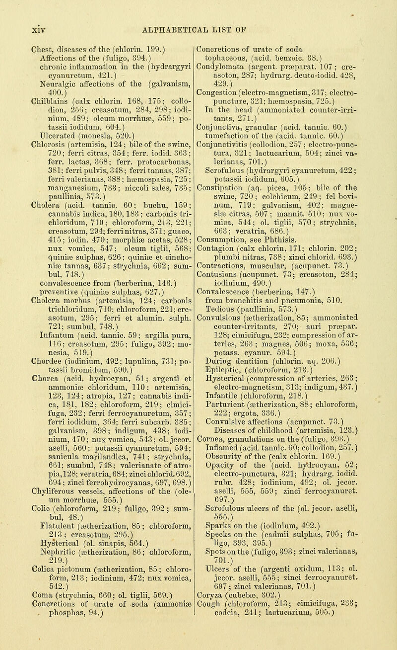 Chest, diseases of the (chlorin. 199.) Affections of the (fuligo, 394.) chronic inflammation in the (hydrargyri cyannretura, 421.) Neuralgic affections of the (galvanism, 400.) Chilblains (calx chlorin. 168, 175; collo- dion, 256; creasotum, 284, 298; iodi- nium, 489; oleum morrhute, 559; po- tassii iodidum, 604.) Ulcerated (monesia, 520.) Chlorosis (artemisia, 124; bile of the swine, 720; ferri citras, 354; ferr. iodid. 363; fen', lactas, 368; ferr. protocarbonas, 381; ferri pulvis, 348; ferri tannas, 387; ferri valerianas, 388; htemospasia, 725; manganesium, 733; niccoli sales, 735; paullinia, 573.) Cholera (acid, tannic. 60; buchu, 159; cannabis indica, 180,183; carbonis tri- chloridum, 710; chloroform, 213, 221; creasotum, 294; ferri nitras, 371; guaco, 415; iodin. 470; morphias acetas, 528; nux vomica, 547; oleum tiglii, 568; quinue sulphas, 626; quinise et cincho- nias tannas, 637; strychnia, 662; sum- bul, 748.) convalescence from (berberina, 146.) preventive (quinhe sulphas, 627.) Cholera morbus (artemisia, 124; carbonis trichloridum, 710; chloroform, 221; cre- asotum, 295; ferri et alumin. sulph. 721; sumbul, 748.) Infantum (acid, tannic. 59; argilla pura, 116; creasotum, 295; fuligo, 392; mo- nesia, 519.) Chordee (iodinium, 492; lupulina, 731; po- tassii bromidum, 590.) Chorea (acid, hydrocyan. 51; argenti et ammonias chloridum, 110; artemisia, 123, 124; atropia, 127; cannabis indi- ca, 181, 182; chloroform, 219; cimici- fuga, 232; ferri ferrocyanuretum, 357; ferri iodidum, 364; ferri subcarb. 385; galvanism, 398; indigum, 438; iodi- nium, 470; nux vomica, 543; ol. jecor. aselli, 560; potassii cyanuretum, 594; sanicula marilandica, 741; strychnia, 661; sumbul, 748; valerianate of atro- pia,128; veratria, 684; zincichlorid.692, 694; zinci ferrohydrocyanas, 697, 698.) Chyliferous vessels, affections of the (ole- um morrhuas, 555.) Colic (chloroform, 219; fuligo, 392; sum- bul, 48.) Flatulent (astherization, 85 ; chloroform, 213; creasotum, 295.) Hysterical (ol. sinapis, 564.) Nephritic (^etherization, 86; chloroform, 219.) Colica pictonum (astherization, 85 ; chloro- form, 213; iodinium, 472; nux vomica, 542.) Coma (strychnia, 660; ol. tiglii, 569.) Concretions of urate of soda (ammonise - phosphas, 94.) Concretions of urate of soda tophaceous, (acid, benzoic. 38.) Condylomata (argent, prteparat. 107; cre- asoton, 287; hydrarg. deuto-iodid. 428, 429.) Congestion (electro-magnetism, 317; electro- puncture, 321; hasmospasia, 725.) In the head (ammoniated counter-irri- tants, 271.) Conjunctiva, granular (acid, tannic. 60.) tumefaction of the (acid, tannic. 60.) Conjunctivitis (collodion, 257; electro-punc- tura, 321; lactucarium, 504; zinci va- lerianas, 701.) Scrofulous (hydrargyri cyanuretum, 422; potassii iodidum, 605.) Constipation (aq. picea, 105; bile of the swine, 720 ; colchicum, 249 ; fel bovi- num, 719; galvanism, 402; magne- sise citras, 507; mannit. 510; nux vo- mica, 544; ol. tiglii, 570; strychnia, 663; veratria, 686.) Consumption, see Phthisis. Contagion (calx chlorin. 171; chlorin. 202; plumbi nitras, 738; zinci chlorid. 693.) Contractions, muscular, (acupunct. 73.) Contusions (acupunct. 73; creasoton, 284; iodinium, 490.) Convalescence (berberina, 147.) from bronchitis and pneumonia, 510. Tedious (paullinia, 573.) Convulsions (setherization, 85; ammoniated counter-irritants, 270; auri prsepar. 128; cimicifuga, 232; compression of ar- teries, 263 ; magnes, 506; moxa, 536; potass, cyanur. 594.) During dentition (chlorin. aq. 206.) Epileptic, (chloroform, 213.) Hysterical (compression of arteries, 263; electro-magnetism, 313; indigum, 437.) Infantile (chloroform, 218.) Parturient (setherization, 88; chloroform, 222;ergota, 336.) Convulsive affections (acupunct. 73.) Diseases of childhood (artemisia, 123.) Cornea, granulations on the (fuligo, 393.) Inflamed (acid, tannic. 60; collodion, 257.) Obscurity of the (calx chlorin. 169.) Opacity of the (acid, hydrocyan. 52; electro-punctura, 321; hydrarg. iodid. rubr. 428; iodinium, 492; ol. jecor. aselli, 555, 559; zinci ferrocyanuret. 697.) Scrofulous ulcers of the (ol. jecor. aselli, 555.) Sparks on the (iodinium, 492.) Specks on the (cadmii sulphas, 705; fu- ligo, 393, 395.) Spots on the (fuligo, 393; zinci valerianas, 701.) Ulcers of the (argenti oxidum, 113; ol. jecor. aselli, 555; zinci ferrocyanuret. 697 ; zinci valerianas, 701.) Coryza (cubebas, 302.) Cough (chloroform, 213; cimicifuga, 233; codeia, 241; lactucarium, 505.)