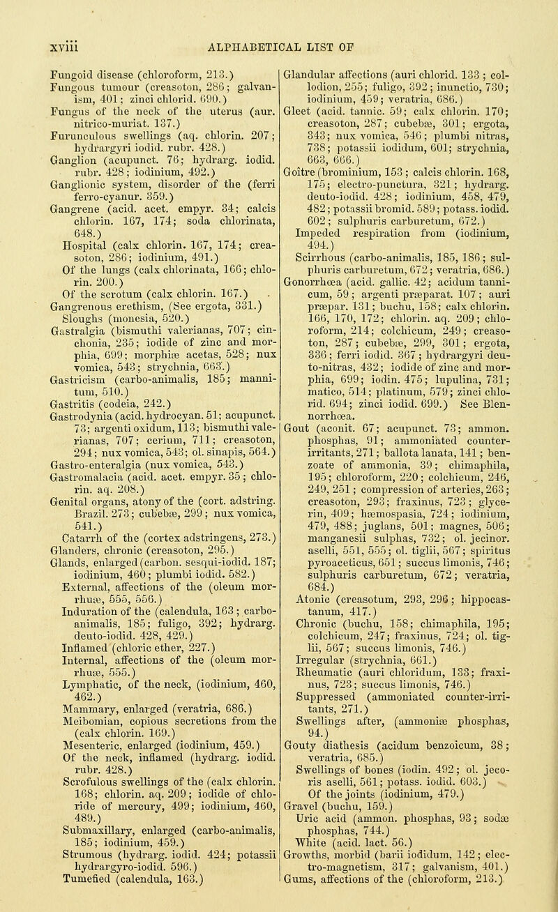 Fungoid disease (chloroform, 213.) Fungous tumour (creasoton, 286; galvan- ism, 401; zinci clilorid. 690.) Fungus of the neck of the uterus (aur. uitrico-muriat. 187.) Furunculous swellings (aq. chlorin. 207; hydrargyri iodid. rubr. 428.) Ganglion (acupunct. 76; hydrarg. iodid. rubr. 428; iodinium, 492.) Ganglionic system, disorder of the (ferri ferro-cyanur. 359.) Gangrene (acid. acet. enrpyr. 34; calcis chlorin. 167, 174; soda chlorinata, 648.) Hospital (calx chlorin. 167, 174; crea- soton, 286; iodinium, 491.) Of the lungs (calx chlorinata, 166; chlo- rin. 200.) Of the scrotum (calx chlorin. 167.) Gangrenous erethism, (Bee ergota, 331.) Sloughs (monesia, 520.) Gastralgia (bismuthi valerianas, 707; cin- chonia, 235; iodide of zinc and mor- phia, 699; morphias acetas, 528; nux vomica, 548; strychnia, 663.) Gastricism (carbo-animalis, 185; manni- tum, 510.) Gastritis (codeia, 242.) Gastrodynia (acid, hydrocyan. 51; acupunct. 73; argenti oxidum, 113; bismuthi vale- rianas, 707; cerium, 711; creasoton, 294; nux vomica, 543; ol. sinapis, 564.) Gastro-enteralgia (nux vomica, 543.) Gastromalacia (acid. acet. empyr. 35 ; chlo- rin. aq. 208.) Genital organs, atony of the (cort. adstring. Brazil. 273; cubebse, 299 ; nux vomica, 541.) Catarrh of the (cortex adstringens, 278.) Glanders, chronic (creasoton, 295.) Glands, enlarged (carbon, sesqui-iodid. 187; iodinium, 460; plumbi iodid. 582.) External, affections of the (oleum mor- rhuse, 555, 556.) Induration of the (calendula, 163 ; carbo- animalis, 185; fuligo, 392; hydrarg. deuto-iodid. 428, 429.) Inflamed (chloric ether, 227.) Internal, affections of the (oleum mor- rhuse, 555.) Lymphatic, of the neck, (iodinium, 460, 462.) Mammary, enlarged (veratria, 686.) Meibomian, copious secretions from the (calx chlorin. 169.) Mesenteric, enlarged (iodinium, 459.) Of the neck, inflamed (hydrarg. iodid. rubr. 428.) Scrofulous swellings of the (calx chlorin. 168; chlorin. aq. 209; iodide of chlo- ride of mercury, 499; iodinium, 460, 489.) Submaxillary, enlarged (carbo-animalis, 185; iodinium, 459.) Strumous (hydrarg. iodid. 424; potassii hydrargyro-iodid. 596.) Tumefied (calendula, 168.) Glandular affections (auri chlorid. 133 ; col- lodion, 255; fuligo, 892 ; inunctio, 730; iodinium, 459; veratria, 686.) Gleet (acid, tannic. 59; calx chlorin. 170; creasoton, 287; cubebse, 301; ergota, 343; nux vomica, 546; plumbi nitras, 738; potassii iodidum, 601; strychnia, 663, 666.) Goitre (brominium, 153 ; calcis chlorin. 168, 175; electro-punctura, 321; hydrarg. deuto-iodid. 428; iodinium, 458, 479, 482; potassii bromid. 589; potass, iodid. 602; sulphuris carburetum, 672.) Impeded respiration from (iodinium, 494.) Scirrhous (carbo-animalis, 185, 186; sul- phuris carburetum, 672; veratria, 686.) Gonorrhoea (acid, gallic. 42; acidum tanni- cum, 59 ; argenti prseparat. 107 ; auri prsepar. 131; buchu, 158; calx chlorin. 166, 170, 172; chlorin. aq. 209; chlo- roform, 214; colchicum, 249; creaso- ton, 287; cubebse, 299, 301; ergota, 386 ; ferri iodid. 367 ; hydrargyri deu- to-nitras, 432; iodide of zinc and mor- phia, 699; iodin. 475; lupulina, 731; matico, 514; platinum, 579; zinci chlo- rid. 694; zinci iodid. 699.) See Blen- norrhoea. Gout (aconit. 67; acupunct. 73; ammon. phosphas, 91; ammoniated counter- irritants, 271; ballota lanata, 141; ben- zoate of ammonia, 39; chimaphila, 195; chloroform, 220; colchicum, 246, 249, 251; compression of arteries, 263; creasoton, 293; fraxinus, 723; glyce- rin, 409; haemospasia, 724; iodinium, 479, 488; juglans, 501; niagnes, 506; manganesii sulphas, 732 ; ol. jecinor. aselli, 551, 555; ol. tiglii, 567; spiritus pyroaceticus, 651; succus limonis, 746; sulphuris carburetum, 672; veratria, 684.) Atonic (creasotum, 293, 296; hippocas- tanum, 417.) Chronic (buchu, 158; chimaphila, 195; colchicum, 247; fraxinus, 724; ol. tig- lii, 567; succus limonis, 746.) Irregular (strychnia, 661.) Kheumatic (auri chloridum, 133; fraxi- nus, 723; succus limonis, 746.) Suppressed (ammoniated counter-irri- tants, 271.) Swellings after, (ammonias phosphas, 94.) Gouty diathesis (acidum benzoicum, 38; veratria, 685.) Swellings of bones (iodin. 492; ol. jeco- ris aselli, 561; potass, iodid. 608.) Of the joints (iodinium, 479.) Gravel (buchu, 159.) Uric acid (ammon. phosphas, 93; sodas phosphas, 744.) White (acid. lact. 56.) Growths, morbid (barii iodidum, 142 ; elec- tro-magnetism, 317; galvanism, 401.) Gums, affections of the (chloroform, 218.)