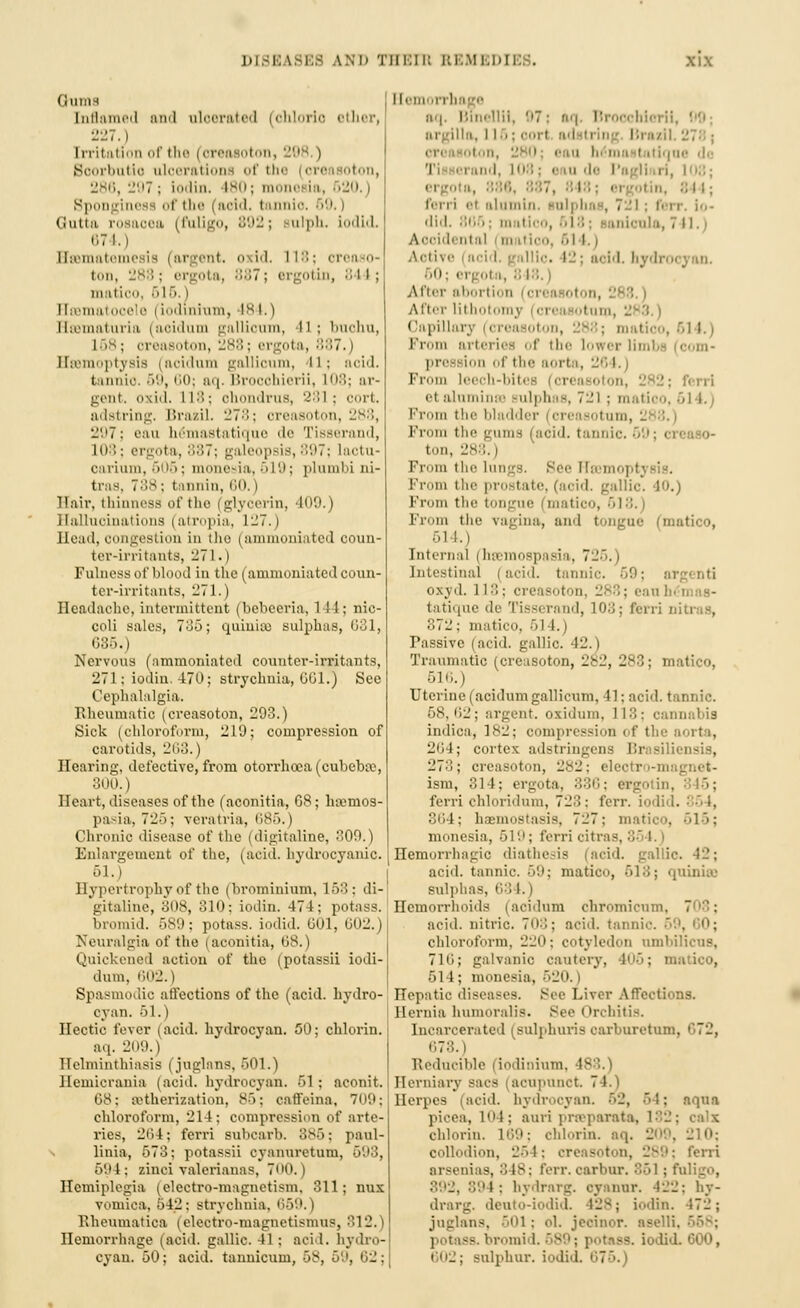 (lllllH Inflamed and aloerated (chloric ether, [rritation of the (oreasoton, 208.) Boorbutio ulcerations of the (oreasoton, 286, 297 ; iodin. 180; monesia, • SO. Sponginess of the (acid, tonnio. 69.1 Qutta rosaoea (fuligo, B92; alph. iodid. 674.) ffsemate sis |argent, oxid. 118; oreaso- ton, 288; ergota, 887; ergotin, 844; matico, 516 | EIrematocele | iodinium, 184.) I [ffitnaturia | aoidum gallioum, 11 ; bnohu, I i ; oreasoton, 288; ergota, 887.) Haemoptysis (acidum gallioum, 41; aoid. tannic. 59,60; ftq. Brooohierii, L08; ar- gent, oxid. 118; ohondrns, '-':;i ; cort. adstring. Brazil. 278; oreasoton, 288, 297; eau hemastatique de Tisserand, 108; ergota, 887; galeopsis, 897; lactu- oarium,606; monesia, 519; plumbi ul- tras, ~i:\s • tannin, 80. I Hair, thinness of the (glycerin, 109.) Hallucinations |atropia, 127.) Head, congestion in the (ammoniated coun- ter-irritants, 271.) Fulness of blood in the (ammoniated coun- ter-irritants, 271.) Headache, intermittent (bebeeria, 141; nic- coli sales, 785; quinite sulphas, 631, 685.) Nervous (ammoniated counter-irritants, 271 ; iodin. 470; strychnia, GG1.) See Cephalalgia. Rheumatic (creasoton, 293.) Sick (chloroform, 219; compression of carotids, 263.) Hearing, defective, from otorrhoca(cubeb£e, :;n',i., Heart, diseases of the (aconitia, G8; h»mos- pasia, 72); veratria, 685, | Chronic disease of the (digitaline, 300.) Enlargement of the, (acid, hydrocyanic. 51.) Hypertrophy of the (brominium, 153: di- gitalinc, 308, 310; iodin. 47 1: potass. bromid. 589; potass, iodid. 60l, 602.) Neuralgia of the i aconitia, 68.) Quickened action of the (potassii iodi- dum, 602.) Spasmodic affections of the (acid, hydro- cyan. 51.) Hectic fever (acid, hydrocyan. 50; chlorin. aq. 2D0.) Helminthiasis (juglans, 501.) Hemicrania (aoid. hydrocyan. 51 ; aconit. 08: etherization, 85; oaffeina, 709; chloroform, 214; compression of arte- ries, 204; ferri Bubcarb. 885; paul- \ linia, 573; potassii cyanuretum, 503, 694; zinci valerianas, 7«'0.) Hemiplegia (electro-magnetism. 311; nux vomica. 542; strychnia, 659.) Eheumatica (electro-magnetismus, 812.) Hemorrhage (acid, gallic. II : acid, hydro- cyan. 50; acid, tannicum, 58, Hemorrhage aq, Blnellil, 97; aq. Brooohierii argilla, 11 ■>: oorl ad trinj Bi \i iton, 280; eao I |ne do 'i i .ii-l. 108: mii de I'agll ri, l-:; erg..- i 844; ferri el alumln, sulphas, 7:.l ; ferr. Io- did. 80 .: m itico, 618; onion] i Aooidental m itioo, 61 i.) Active i aci I, gallic. 12; add. hydrocyan. 60; ergol k, 848 After abortion i oreasoton, After Lithotomy i ore isotam, ~ Capillary Prom arteriet of the lower lie ion of the aorta, 261.) Fr leech-bites (creasoton, 282; ferri it alumina sulphas, 721 ; matico, «l I.) From the bladder ores sotum, ! From the 'j urn-: a.-id. tannic. 69; <reaSO- ton, 288.) From the; lungs. Bee FTsemopI; From the prostate, (acid, gallic. 40.) Prom the I tico, 61 '■'. Prom the ragina, and tongue (matico, 514.) Internal j hsemospada, 725. i Intestinal lucid, tannic. 59; 01 oxyd. 118; creasoton, 288; eau tatique de Tisserand, 10:j; ferri nitras, 372; matico, 514.) Passive (acid, gallic. 42.) Traumatic (creasoton, 282, 288; matico, 510.) Uterine (acidum gallicum, 41; acid, tannic. 68,62; argent, oxiduni. 118; cannabis indica, 1^-: compression of the aorta, 204; cortex adstringens 1 273; creasoton, 282; elc ism, 314; ergota. 386; ergotin, ferri chloridum, 723: ferr. iodid. 354, 864; haemostasis, 727: matico, 616; monesia, 519; ferri oitras, 8t I. < Hemorrhagic diathesis (acid, gallic. 12; aciil. tannic. 59; matico, 613; quinise sulphas, 63 1.) Hemorrhoids (acidum chromicum, 7 acid, nitric. 70:); add. tannic chloroform. 220; cotyledon umbilicus, 716; galvanic cautery, 406; matico, 514; monesia, Hepatic diseases. See Liver Affections. Hernia humoralis. Sec Orchitis. Incarcerated (sulphuris oarburetum, 678.) Reducible | iodinium, Herniary sacs i acupunct 7 I Herpes acid, hydi icyan. 52, 64; aqua picea, 104; ami praparata, 182; calx chlorin. 169; chimin, aq. 209, 210; collodion, 264; oreasoton, 289; ferri arsenias, 848; ferr.caxbur. 851; fuligo, 892, 894; hydrarg. oyanur. 422: hy- drarg, deuto-iodid. 12s; iodin. 472; juglans, 501 : <d. jeeinor. aselli. 668; 98. bromi 1. -. iodid. 600, 602; sulphur, iodid.