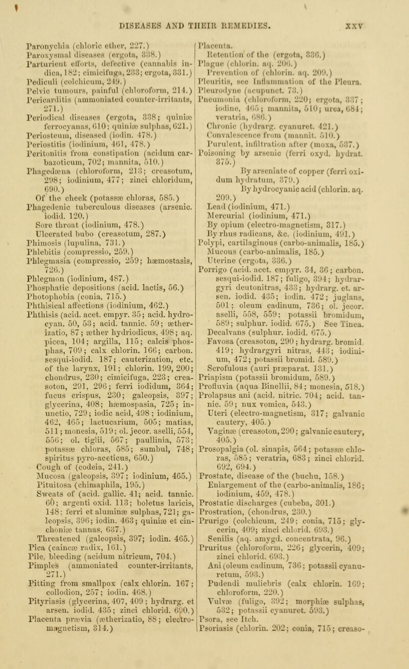 DISEASES AM) THEIR REMEDIES. Paronychia i chloric ether, 227.) ParoxyBmal diBi i ita, 888.) Parturient efforts, defeotive (cannabis in- dioa, 182; oimioifuga, 288; ergota, 881,) Pediculi i oolchioum, 2 19.) Pelvic tumours, painful (ohloroform, 21 I.) Perioaxditia (ammoniated o iter Irritants, 271.) Periodical diseases (ergota, 888; quinise ferrooyanas, 610; qninioe sulphai,,; ! I. beum, diseased (iodin. 17*.) Periostitis (iodinium, 461, 17s.) Peritonitis from oonstipation (acidum car- bazotioum, 702; mannita, 610.) Phagedena (chloroform, 218; oreasotnm, 298; iodinium, 477; zinoi ohloridum, 690.) Of the cheek (potasses ohloras, 586.) Phagedenic tuberoulous diseases (arsenic, iodid. 120.) Sore throat (iodinium, 478.) Ulcerated bubo (oreasotnm, -ST.) Phimosis (lupulina, 731.) Phlebitis (oompressio, 259.) Phlegmasia (oompressio, 259; haomostasis, 72H.) Phlegmon (iodinium, 487.) Phosphatic depositions (acid, lactis, 50.) Photophobia (conia, 715.) Phthisical affections (iodinium, 402.) Phthisis (acid. acct. empyr. 35; acid, hydro- cyan. 50, 63; acid, tannic. 59; aether- izatio, ,S7; Bether hydriodicus, 498; aq. picea, 104; argilla, 115; calcis phos- phas, 709; calx chlorin. 100; carbon. sesqui-iodid. 187; cauterization, etc. of the larynx, 191; chlorin. 199,200; chondrus, 230; cimicifuga, 228; crea- soton, 291, 296; ferri iodidum, 304; fucus crispus, 230; galeopsis, 397; glycerina, 408; hsemospasia, 725; in- unctio, 729; iodic acid, 498; iodinium, 462, 405; lactucarium, 505; matias, 511; monesia, 519: ol. jecor. aselli, 55 I, 656; ol. tiglii, 507; paullinia, 673; potasstv chloras, 585; suinbul, 748; spiritus pvro-aceticus, G50.) Cough of (codeia, 241.) Mucosa (galeopsis, 397; iodinium, 405.) Pituitosa (chimaphila, 195.) Sweats of (acid, gallic. 41; acid, tannic. 60; argenti oxid. 113; boletus laricis, 148; ferri etaluminas sulphas,721; ga- leopsis, 390; iodin. 403; quinia) et cin- choniss tannas, 687.) Threatened (galeopsis, 397; iodin. 4G5.) Tica (caincse radix, 101.) Pile, bleeding (acidum nitricum, 704.) Pimples (ammoniated counter-irritants. 271.) Pitting from smallpox (calx chlorin. 107; collodion, 257 ; iodin. 168. | Pityriasis (glycerina, 407, 409; hydrarg. et arsen. iodid. 435; zinci chlorid. 690.) Placenta prssvia (setherizatio, 88; electro- magnetism, 314.) Plaoenta. Retention of the 186.) Plague (chlorin, aq. 206.) Prevention of j ohlorin. aq. 209.) Pleuritis, Bee inflammation of the Pleura. Pleurodyne i acupunot Pneumonia (chloroform, 220 887; iodine, 166 ; mannita, 610] on i, veratria, <Ihronic bjdin--, cyanuret. 121.) i lonvali oence from < mannit, 610.) Purulent, infiltration after (moxa, 687.) ning by ai I. bydrat By arseniateof ooppex (f< 11 dum hydratum, 879.) liy hydrocyanic acid (chlorin. aq. 209.) Lead (iodinium, 471.) Mercurial (iodinium, 471.) liy opium (electro-magnetism, 317.) Bj lints radicans, &o. | iodinium, l''l.) Polypi, cartilaginous (oarbo-animalis, 1 <>. > .Mucous (carbo-animalis, 185.) Uterine (ergota, 886.) Porrigo (acid. acct. empyr. •')!. 86; carbon. Besqui-iodid. 187; fuligo, 894; hydrar- gyri deutonitras, 488; hydrarg. et. ar- sen. iodid. 435; iodin. -172; juglans, 5()1 ; oleum cadinum, 730; ol. jecor. aselli, 558, 559; potassii bromidum, ; sulphur, iodid. 075.) See Tinea. Decalvaus (sulphur, iodid. 1175.) Favosa (creasoton, 290 ; hydrarg. bromid 419; liydrargyri nitras. 443; iodini- um, 472; potassii bromid. 589.) Scrofulous (auri praeparat. 101.) Priapism (potassii bromidum, 589.) Protluvia (aqua Binellii, 84; monesia, 518.) Prolapsus ani (acid, nitric. 704; acid, tan- nic. 59; mix vomica, 51-,.) Uteri (electro-magnetism, 017; galvanic cautery. 405.) Vaginre (creasoton, 290; galvanic cautery, 405.) Prosopalgia (ol. ainapis, 564; potasses chlo- ras, 585; veratria, 683; zinci chlorid. 692, 694.) Prostate, disease of the (buchu, 168.) Enlargement of the (carbo-animali.-. iodinium, 459, 178.) Prostatic discharges (oubeba, 301.) Prostration, (chondrus, 230.) Prurigo (colchioum, 2-19: conia, 715; gly- cerin, 409; zinci eld rid. 090.) Senilis (aq. amygd. concentrata, 96.) Pruritus (chloroform, 220; glycerin, 409; zinci chlorid. 0,90..) Ani (oleum cadinum, 730: potassii cyanu- retum. 59 Pudendi muliebris (calx chlorin. chloroform, 220.) Vulvae (faligo, 892; morphise sulphas, 682; potassii cyanuret 593.) Psora, see Itch. Psoriasis (chlorin. 202; conia, 715; creaso-