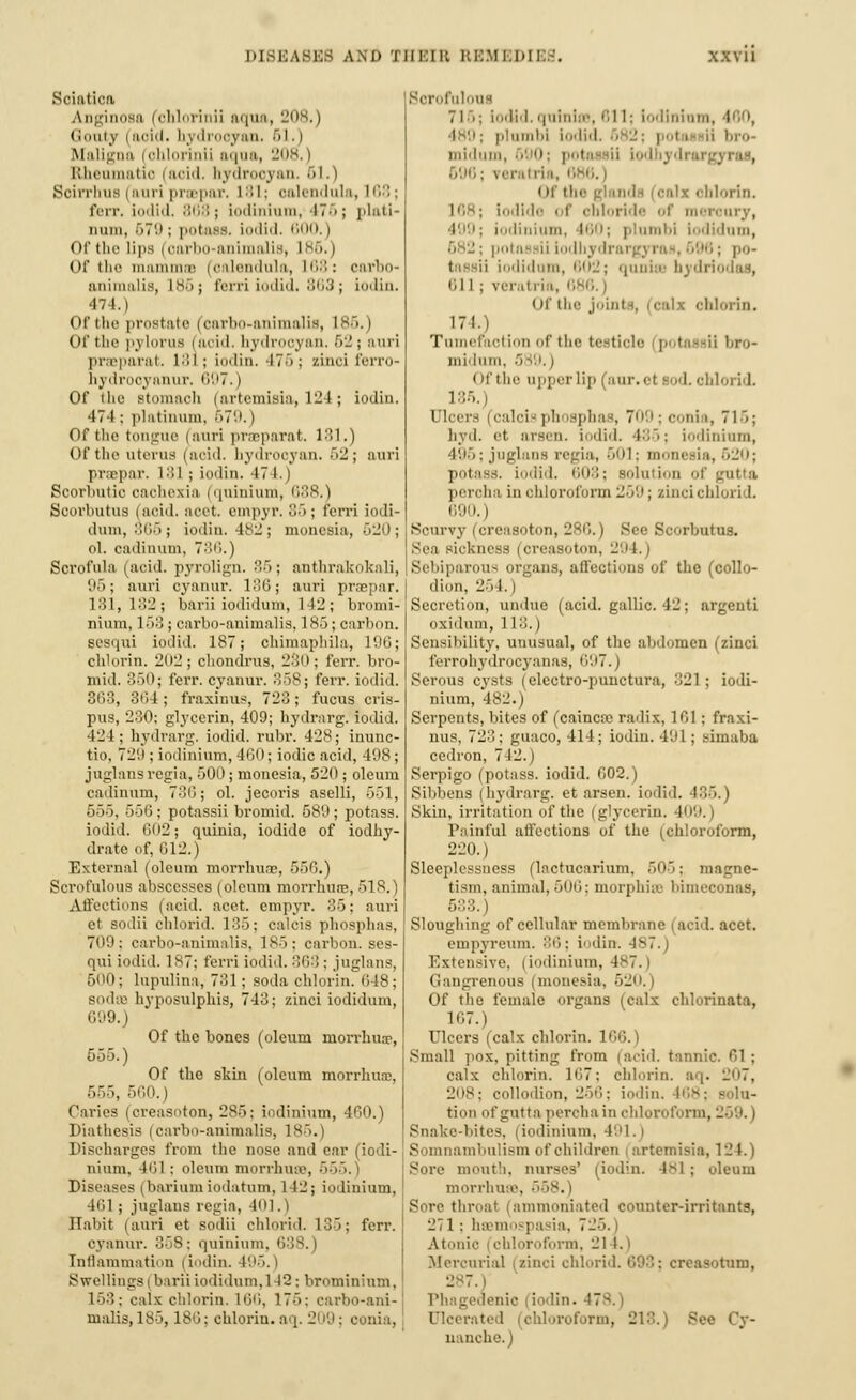 Sciatica Anginosa (ohlorinii aqua, 208.) Gouty i acid, hj drooyan, 51.) Maligna > ohlorinii aqua, 20o.) Rheumatic i aoid, hj drooj an 51.) Soirrhus | auri praepar, 181; oalendula, 168 ; I'crr. iodid, 868 ; iodinium, IT''; plati- num, 679 ; potass, iodid. 600, | < If the lips i oarbo-animalis, 186. | Of the mammaB (calendula, 168: oarbo- animalis, L86; ferri Iodid. 863; iodin. 474.) Of the prostate (oarbo-animalis, I Of the pylorua (aoid. bydrooyan. 62; auri praeparat. 181; iodin. 476; zinci ferro- hydrooyanur. 0'.i7.) Of (lie Btomaoh (artemisia, 124; iodin. 474; platinum, 679.) Of the tongue (auri praeparat. 181.) Of the uterus (acid, hydrocyan. 62; auri prepar. 181 ; iodin. 17 1.) Scorbutic cachexia (quinium, 688.) Scorbutus (aoid. acet. empyr. 85; ferri iodi- dum, 366; iodin. 182; monesia, 620; ol. oadinum, 7-'i6.) Scrofula (acid, pyrolign. 86; anthrakokali, 95; auri cyanur. 186; auri praepar. 131,182; barii iodidum, 142 ; bromi- nium, 168 ; carbo-animalis, 185; carbon, sesqui iodid. 187; chimaphila, 196; chlorin. 202; chondrus, 230; ferr. bro- mid. 350; ferr. cyanur. 858; ferr. iodid. 363, 364; fraxinus, 728; fucus cris- pus, 230; glycerin, 409; hydrarg. iodid. 424; hydrarg. iodid. rubr. 428; inunc- tio. 72'J ; iodinium, 460; iodic acid, 498 ; juglans regia, 500; monesia, 520; oleum cadinum, 736; ol. jecoris aselli, 551, 555, 556; potassii bromid. 589; potass. iodid. 602; quinia, iodide of iodhy- drate of, 612.) External (oleum morrhuae, 556.) Scrofulous abscesses (oleum morrhuae, 518.) Affections (acid. acet. empyr. 86; auri et sodii chlorid. 135; calcis phosphas, 709; carbo-animalis, 185; carl-son. ses- qui iodid. 187: ferri iodid. 368 ; juglans, 500; lupulina, 731; soda chlorin. 648; Bodse hyposulphis, 748; zinci iodidum, 699.) Of the bones (oleum nion-liua?, 555.) Of the skin (oleum morrhus, 555, 560.) Paries (creasoton, 285; iodinium, 460.) Diathesis (carbo-animalis, L85.) Discharges from the nose and ear (iodi- nium. 461; oleum morrhuee, 655.) Diseases (bariumiodatum, 142; iodinium, 461 ; juglans regia, 401.) Habit (auri et sodii chlorid. 135; ferr. cyanur. 358: quinium. 638.) Inflammation (iodin. 495.) Swellings i barii iodidum, 142; bromininm, 153; calx chlorin. 166, 175: carbo-ani- malis, 185, 186; chloriu. aq. 209; conia, Borofuloue 71 .; Iodid. quiniss, 811; iodinium, I v plumbi iodid. 682: pol > II bro- mldum, 590; pol reratria, ; Of th( il-.rin. l«',s; [odide of chloride of mercury, iodinium, 160; plumbi Iodidum, 682; potassiiiodhydrargyraB,696; po- tassii iodidum, iij; qunise hydi 611 ; veratria, I Of the joinl i blorin. 171.. Tumefaction of the testicle p tassilbro- midum, 3 (If the upper lip (aur.et sod. ohl 185.) Ulcers (calcisphosphas, 709;conia, 715: hyd. et arsen. iodid. 435; iodinium, 495; juglans regia, 501; monesia, 520; potass, iodid. 608: solution of gutta percha inohloroform259; zincichlori !. 690. i Scurvy (creasoton, 286.) Bee Scorbutus. Sea sickness (creasoton, 2'.il.) Sebiparous organs, affections of the (collo- dion, 2o I. ) Secretion, undue (acid, gallic. 42; argeuti oxidum, L18.) Sensibility, unusual, of the abdomen (zinci ferrohydrocyanas, 697.) Serous cysts (elcctro-punctura, 821; iodi- nium, 482.) Serpents, bites of (caincfe radix, 161 ; fraxi- nus, 728 ; guaco, 414; iodin. 4'Jl; simaba cedron, 742.) Serpigo (potass, iodid. 602.) Sibbens (hydrarg. et arsen. iodid. 186.) Skin, irritation of the (glycerin. 409.) Painful affections of the (chloroform, 220.) Sleeplessness (lactucarium, 505; magne- tism, animal. 506; morphisa bimeconas, 533.) Sloughing of cellular membrane (acid. acet. empyreum. 36; iodin-. -lv. Extensive. | iodinium, 4S7. i Gangrenous (monesia, 520.) Of the female organs (calx cblorinata, 167.) Ulcers (calx chlorin. I Small pox. pitting from (acid, tannic. 61 ; calx chlorin. 167; chlorin. aq. L'H7, 208; collodion, 256; iodin. 168; solu- tion of gutta percha in chloroform, - Snake-bites, (iodinium, 491.) Somnambulism of children artemisia, 124.) Sore moutb, nurses' (iodin. Is! ; oleum morrhuae, throat (ammoniated counter-irritants, 271: haemospasia, 72 Atonic chloroform, 2 Mercurial (zinci chlorid. I turn, 287. i Phagedenic io lin. '. • Ulcerated (chloroform, 2 Qy- uanche.)