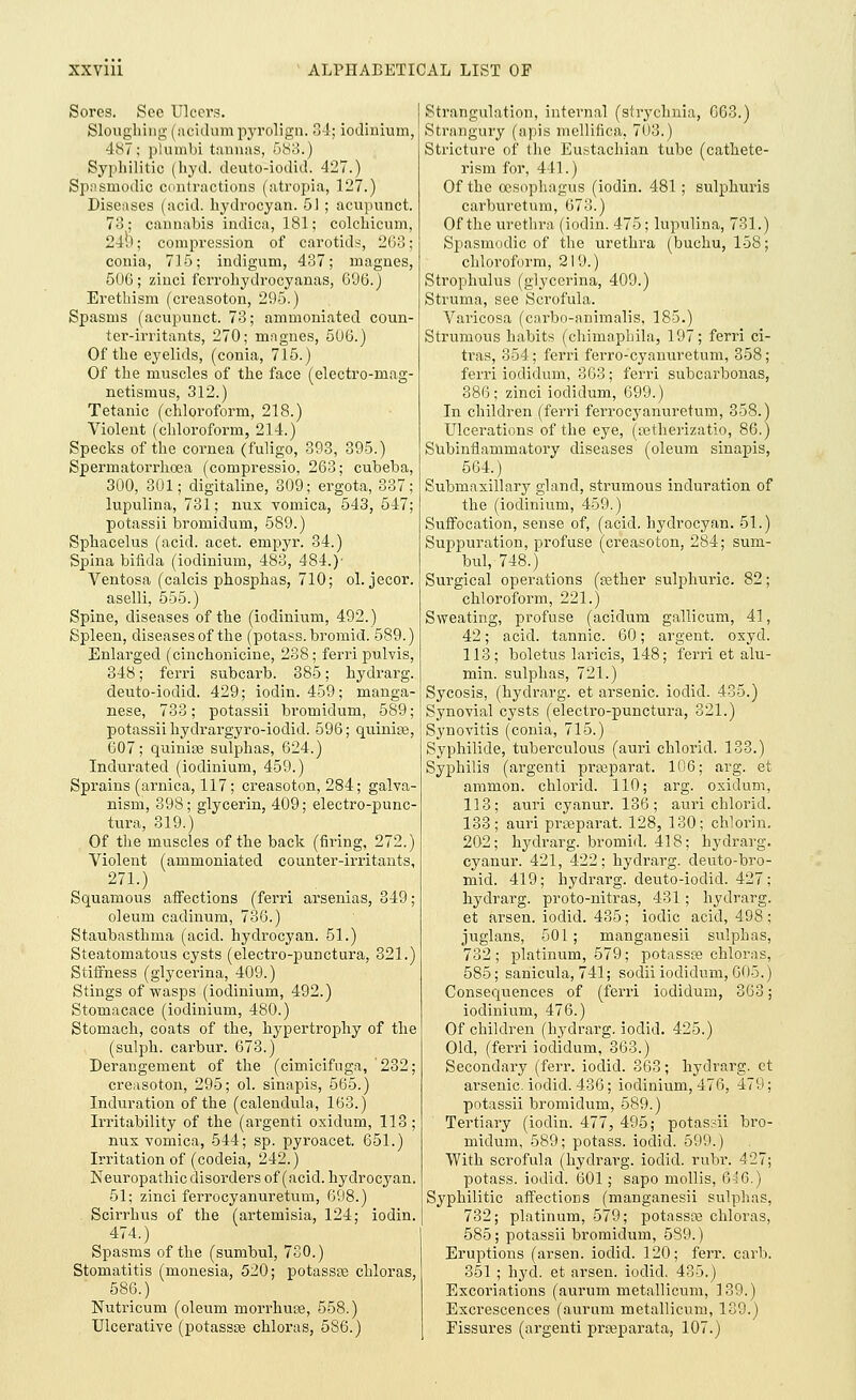 Sores. See Ulcers. Sloughing (acidumpyrolign. 34; iodinium, 487; plumbi tannas, 583.) Syphilitic (hyd. deuto-iodid. 427.) Spasmodic contractions (atropia, 127.) Diseases (acid, hydrocyan. 51 ; acupunct. 73; cannabis indica, 181; colchicum, 24b; compression of carotids, 263; conia, 715; incligum, 437; rnagnes, 506; zinci ferrohydrocyanas, 696.) Erethism (creasoton, 295.) Spasms (acupunct. 73; ammoniated coun- ter-irritants, 270; mngnes, 506.) Of the eyelids, (conia, 715.) Of the muscles of the face (electro-rnag- netismus, 312.) Tetanic (chloroform, 218.) Violent (chloroform, 214.) Specks of the cornea (fuligo, 393, 395.) Spermatorrhoea (compressio, 263; cubeba, 300, 301; digitaline, 309; ergota, 337; lupulina, 731; nux vomica, 543, 547; potassii bromidum, 589.) Sphacelus (acid. acet. empyr. 34.) Spina bifida (iodinium, 483, 484.)' Ventosa (calcis phosphas, 710; ol. jecor. aselli, 555.) Spine, diseases of the (iodinium, 492.) Spleen, diseases of the (potass, bromid. 589.) Enlarged (cinchonicine, 238; ferri pulvis, 348; ferri subcarb. 385; hydrarg. deuto-iodid. 429; iodin. 459; manga- nese, 733; potassii bromidum, 589; potassii hydrargyro-iodid. 596; quiniaa, 607; quinias sulphas, 624.) Indurated (iodinium, 459.) Sprains (arnica, 117; creasoton, 284; galva- nism, 398; glycerin, 409; electro-punc- tura, 319.) Of the muscles of the back (firing, 272.) Violent (ammoniated counter-irritants, 271.) Squamous affections (ferri arsenias, 349; oleum cadinum, 736.) Staubasthma (acid, hydrocyan. 51.) Steatomatous cysts (electro-punctura, 321.) Stiffness (glycerina, 409.) Stings of wasps (iodinium, 492.) Stomacace (iodinium, 480.) Stomach, coats of the, hypertrophy of the (sulph. carbur. 673.) Derangement of the (cimicifuga, '232; creasoton, 295; ol. sinapis, 565.) Induration of the (calendula, 163.) Irritability of the (argenti oxidum, 113 ; nux vomica, 544; sp. pyroacet. 651.) Irritation of (codeia, 242.) Neuropathic disorders of (acid, hydrocyan. 51; zinci ferrocyanuretum, 698.) Scirrhus of the (artemisia, 124; iodin. 474.) Spasms of the (sumbul, 7S0.) Stomatitis (monesia, 520; potasste chloras, 586.) Nutricum (oleum morrhuse, 558.) Ulcerative (potassse chloras, 586.) Strangulation, internal (strychnia, 663.) Strangury (apis mellifica, 703.) Stricture of the Eustachian tube (cathete- rism for, 441.) Of the oesophagus (iodin. 481; sulphuris carburetum, 673.) Of the urethra (iodin. 475; lupulina, 731.) Spasmodic of the urethra (buchu, 158; chloroform, 219.) Strophulus (glycerina, 409.) Struma, see Scrofula. Varicosa (carbo-animalis, 185.) Strumous habits (chimapbila, 197; ferri ci- tras, 354; ferri ferro-cyanuretum, 358; ferri iodidum, 363; ferri subcarbonas, 386; zinci iodidum, 699.) In children (ferri ferrocyanuretum, 358.) Ulcerations of the eye, (setherizatio, 86.) Subinflammatory diseases (oleum sinapis, 564.) Submaxillary gland, strumous induration of the (iodinium, 459.) Suffocation, sense of, (acid, hydrocyan. 51.) Suppuration, profuse (creasoton, 284; sum- bul, 748.) Surgical operations (sether sulphuric. 82; chloroform, 221.) Sweating, profuse (acidum gallicum, 41, 42; acid, tannic. 60; argent, oxyd. 113; boletus laricis, 148; ferri et alu- min. sulphas, 721.) Sycosis, (hydrarg. et arsenic, iodid. 435.) Synovial cysts (electro-punctura, 321.) Synovitis (conia, 715.) Syphilide, tuberculous (auri chlorid. 133.) Syphilis (argenti prosparat. 106; arg. et amnion, chlorid. 110; arg. oxidum, 113; auri cyanur. 136; auri chlorid. 133; auri pragparat. 128, 130; chlorin. 202; hydrarg. bromid. 418; hydrarg. cyanur. 421, 422; hydrarg. deuto-bro- mid. 419; hydrarg. deuto-iodid. 427; hydrarg. proto-nitras, 431 ; hydrarg. et arsen. iodid. 435; iodic acid, 498; juglans, 501; manganesii sulphas, 732; platinum, 579; potassse chloras, 585; sanicula, 741; sodii iodidum, 605.) Consequences of (ferri iodidum, 363; iodinium, 476.) Of children (hydrarg. iodid. 425.) Old, (ferri iodidum, 363.) Secondary (ferr. iodid. 363; hydrarg. et arsenic, iodid. 436; iodinium, 476, 479; potassii bromidum, 589.) Tertiary (iodin. 477, 495; potassii bro- midum, 589; potass, iodid. 599.) With scrofula (hydrarg. iodid. rubr. 427; potass, iodic!. 601; sapo mollis, 646.) Syphilitic affections (manganesii sulphas, 732; platinum, 579; potasste chloras, 585; potassii bromidum, 589.) Eruptions (arsen. iodid. 120; ferr. carb. 351 ; hyd. et arsen. iodid. 435.) Excoriations (aurum metallicum, 139.) Excrescences (aurum metallicum, 139.) Fissures (argenti prreparata, 107.)