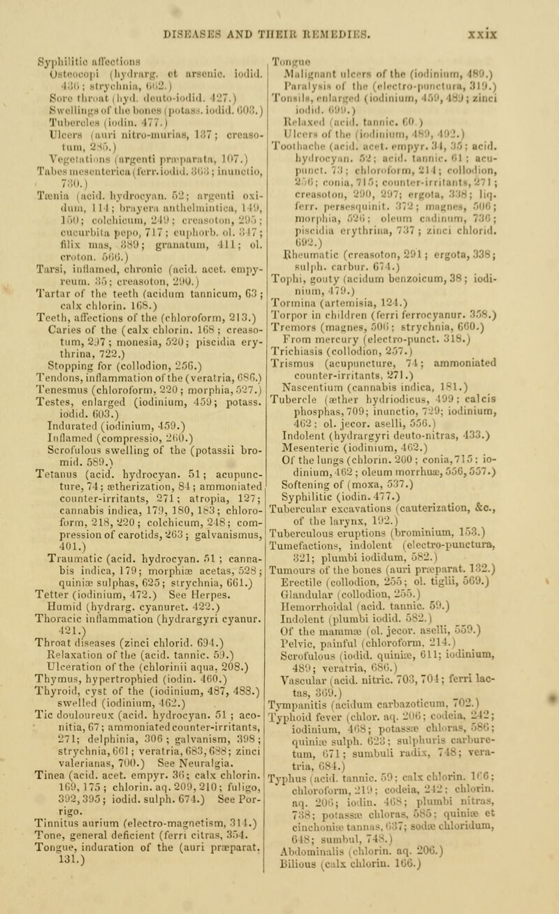 U3ES AND THBIB REM] D Syphilitic offeotiona Osl lopi (hydrarg, el arsenic lodid. 436; Btryohnia, 662.) Bore throal | hyd. deuto iodid. 1-7.) 8^ ellingsof the bones (potass, iodid. 608.) luberoles i iodin. 177.j Dloej uri oitro-mui is , 187; oreaso- luni, '.' J5. | ations i argenti praeparatft, L07.) Tabes mesentenoaj ferr. iodid. 868; Lnun 780.) Ticui.t (aoid. hydrooyon. 62; ar dum, ill; brayern anthelmintioa, I 19, 160; oolohioum, 249; creaaoton, 295; 1 rbita pepo, 717; euphorb. ol. 8 17 ; Mix mas, 889; granatum, ill; ol. oroton. 666.) I ursi, inflamed, chronic i aoid. aoet. reum. :;•>; creaaoton, 290. | Tartar of the teeth (acidum tannicum, G3 ; calx chlorin. HIS.) Teeth, affections of the (chloroform, 213.) Caries of the (calx chlorin. 168; creaso- tum, 297; monesia, 520; piscidia ery- thrina, 722.) Stopping for (collodion, 25G.) Tendons, inflammation of the (veratria, GSG.) Tenesmus (chloroform. 220 ; morphia, 527.) Testes, enlarged (iodinium, 459; potass, iodid. 603.) Indurated (iodinium, 459.) Inflamed (compressio, 260.) Scrofulous swelling of the (potassii bro- mid. 589.) Tetanus (acid, hydrocyan. 51; acupunc- ture, 74; etherization, 81; ammoniated counter-irritants, 271; atropia, 127; cannabis indica, 171), 180, 1^3; chloro- form, '2 IS, ->20 ; colchicum, 248; com- pression of carotids, 203 ; galvanismus, ■101.) Traumatic (acid, hydrocyan. 51 \ canna- bis indica, 179; morphias acetas, 528; quinirr sulphas, G25; strychnia, GUI.) Tetter (iodinium, 172.) See Herpes. Humid (hydrarg. cyanurot. 422.) Thoracic inflammation (hydrargyri cyanur. 121.) Throat diseases (zinci chlorid. G9 1.) Relaxation of the (acid, tannic. ■> I.) Ulceration of the (chlorinii aqua. 208.) Thymus, hypertrophied (iodin. 460.) Thyroid, cyst of the (iodinium, 487, 488.) swelled (iodinium, 462.) Tic douloureux (acid, hydrocyan. 51 ; aco- nitia, 67 ; ammoniated counter-irritants, 271; delphinia, 306; galvanism, 398; strychnia, G61; veratria,683,688; zinci valerianas, 700.) See Neuralgia. Tinea (acid. acet. empyr. 36; calx chlorin. 175 ; chlorin. aq. 209, 210; I 195; iodid. sulph. G74.) See Por- ri^o. Tinnitus aurium (electro-magnetism, 311.) Tone, general deficient (fern citras, 354. Tongue, induration of the (auri proeparat 181.) Tongue Malignant ulcers of the (iodinium, r I'.n.iiy lis of tl ■ punctura, 819.) ! (iodinium, 159, I- i ; zinci iodi i id, i.none, i 0 , i i' i ol the | [odinium, I iche (acidi acel • empyi .34, 3a | acid. bydrocj mi B ! \ acid, tannic. 81 i acu- punct. 73; chloroform, 214; collodion, . counter-ii i itanl creasoton, 9; liq. ferr. persesquinit. 372; magnes, 5U6; morphia, 526 ; oleum c idinun . dia erytbriua, 737; zinci chlorid. 692. Rheumatic (ere 1; ergota, Rulph. i ai bur. 674.) Tophi, gouty (acidum benzoicum, 38 ; iodi- nium, 179. i Tormina (artemisia, 124.) Torpor in children (IVrri ferrocyanur. '■ Tremors (ma;;iies, 506; strychnia. • From mercury (electro-punct. 318.) Trichiasis (collodion, 2>7. i Trismus (acupuncture, 71; ammoniated counter-irritants, 271.) Nascentium (cannabis indica, 181.) Tubercle (aether hydriodicu-, 199; calcis phosphas,709; inunctio, 7-.'9; iodinium, 462 ; ol. jecor. aselli, Indolent (hydrargyri deuto-nitras, 433.) Mesenteric (iodinium, 462.) Of the lungs (chlorin. 200 ; conia,7lf>: io- dinium, 162 ; oleum morrh.ua.', 556,557.) Softening of (moxa, 537.) Syphilitic (iodin. 477.) Tubercular excavations (cauterization, &c, of the larynx, L92. | Tuberculous eruptions (brominium, 153.) Tumefactions, indolent' (elcctro-punctura, 321; plumbi iodidum, 582. i Tumours of the bones (auri prseparat, 182. Erectile (collodion, 256; ol. tiglii, 509.) Glandular (collodion, 255. | Hemorrhoidal (acid, tannic Indolent i plumoi iodid. 582. | Of the mamnua (ol. jecor. i Pelvic, painful (chloroform, 214. Scrofulous i iodid. quinise, 611; iodinium, 489; veratria, 686.) Vascular (acid, nitric. 70S, 70 I; ferri lac- tas, 369.) Tympanitis (acidum carbazoticum, id fever (chlor. aq. 206; codeia, 242; iodinium, 468; potasssB ohloras, quinise sulph. i'<--;-. Bulphuris oarbure- tum, 671; Bumbuli radix, 748; vera- tria, l Typhus (acid, tannic. 59; calx chlorin. 166; chloroform, 219; codeia,-!-; chlorin. aq. 206; iodin. 468; plumbi nitras, 788; potassaa chloras, 685; quinise et oinchonise tannas echloridum, : suinl.nl, 7 I Abdominalia (chlorin. aq. -0G.) Bilious (calx chlorin. 100.)