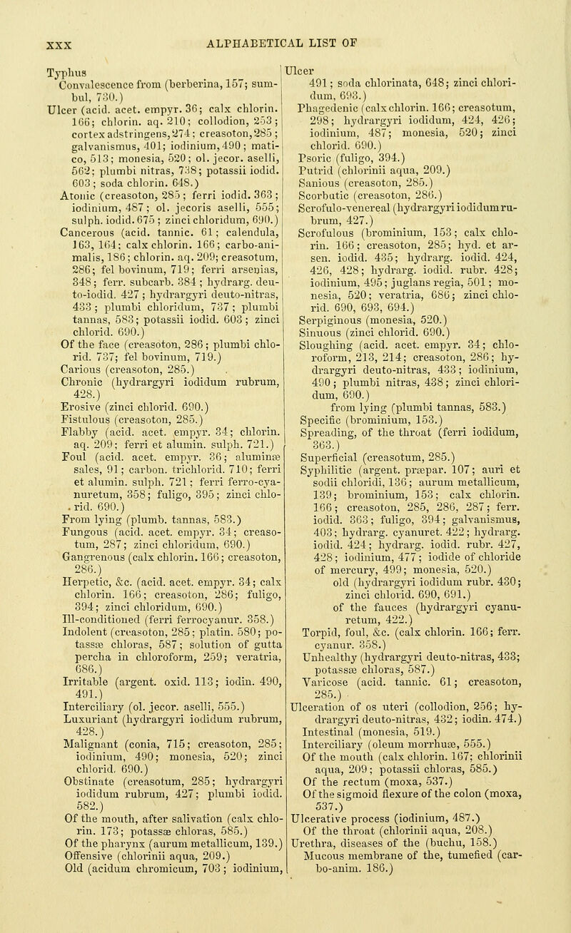 Typhus Convalescence from (berberina, 157; suni- bul, 730.) Ulcer (acid. acet. empyr. 36; calx chlorin. 166; chlorin. aq. 210; collodion, 253 ; cortex adstringens, 274; creasoton,2S5 ; galvanismus, 401; iodinium,490 ; mati- co, 513; monesia, 520; ol. jecor. aselli, 562; plumbi nitras, 738; potassii iodid. 603 ; soda chlorin. 648.) Atonic (creasoton, 283; ferri iodid. 363 ; iodinium, 487; ol. jecoris aselli, 555; sulph. iodid. 675 ; zincichloridum, 690.) Cancerous (acid, tannic. 61; calendula, 163, 104; calx chlorin. 166; carbo-ani- malis, 186; chlorin. aq. 209; creasotum, 286; fel bovinum, 719; ferri arsenias, 348; ferr. subcarb. 384 ; hydrarg. deu- to-iodid. 427 ; hydrargyri deuto-nitras, 433 ; plumbi cbloridum, 737; plumbi tannas, 583; potassii iodid. 603; zinci cblorid. 690.) Of the face (creasoton, 286; plumbi cblo- rid. 737; fel bovinum, 719.) Carious (creasoton, 285.) Chronic (hydrargyri iodidum rubrum, 428.) Erosive (zinci cblorid. 690.) Fistulous (creasoton, 285.) Flabby (acid. acet. empyr. 34; chlorin. aq. 209; ferri et aluniin. sulph. 721.) Foul (acid. acet. empyr. 36; aluminse sales, 91; carbon, trichlorid. 710; ferri et alumin. sulph. 721; ferri ferro-cya- nuretum, 358; fuligo, 395; zinci chlo- .rid. 690.) From lying (plumb, tannas, 583.) Fungous (acid. acet. empyr. 34; creaso- tum, 287; zinci cbloridum, 690.) Gangrenous (calx chlorin. 166; creasoton, 286.) Herpetic, &c. (acid. acet. empyr. 34; calx chlorin. 166; creasoton, 286; fuligo, 394; zinci chloridum, 690.) Ill-conditioned (ferri ferrocyanur. 358.) Indolent (creasoton, 285; platin. 580; po- tassas chloras, 587; solution of gutta percha in chloroform, 259; veratria, 686.) Irritable (argent, oxid. 113; iodin. 490, 491.) Interciliary (ol. jecor. aselli, 555.) Luxuriant (hydrargyri iodidum rubrum, 428.) Malignant (conia, 715; creasoton, 285; iodinium, 490; monesia, 520; zinci chlorid, 690.) Obstinate (creasotum, 285; hydrargyri iodidum rubrum, 427; plumbi iodid. 582.) Of the mouth, after salivation (calx chlo- rin. 173; potassae chloras, 585.) Of the pharynx (auruni metallicum, 139.) Offensive (chlorinii aqua, 209.) Old (acidunt chromicum, 703; iodinium, Ulcer 491; soda chlorinata, 648; zinci cblori- dum, 693.) Phagedenic (calx chlorin. 166; creasotum, 298; hydrargyri iodidum, 424, 426; iodinium, 487; monesia, 520; zinci cblorid. 690.) Psoric (fuligo, 394.) Putrid (chlorinii aqua, 209.) Sanious (creasoton, 285.) Scorbutic (creasoton, 286.) Scrofulo-venereal (hydrargyri iodidum ru- brum, 427.) Scrofulous (brominium, 153; calx chlo- rin. 166; creasoton, 285; hyd. et ar- sen. iodid. 435; hydrarg. iodid. 424, 426, 428; hydrarg. iodid. rubr. 428; iodinium, 495; juglansregia, 501; mo- nesia, 520; veratria, 686; zinci chlo- rid. 690, 693, 694.) Serpiginous (monesia, 520.) Sinuous (zinci cblorid. 690.) Sloughing (acid. acet. empyr. 34; chlo- roform, 213, 214; creasoton, 286; hy- drargyri deuto-nitras, 433; iodinium, 490; plumbi nitras, 438; zinci chlori- dum, 690.) from lying (plumbi tannas, 583.) Specific (brominium, 153.) Spreading, of the throat (ferri iodidum, 363.) Superficial (creasotum, 285.) Syphilitic (argent, prcepar. 107; auri et sodii chloridi, 136; auruni metallicum, 139; brominium, 153; calx chlorin. 166; creasoton, 285, 286, 287; ferr. iodid. 363; fuligo, 394; galvanismus, 403; hydrarg. cyanuret. 422; hydrarg. iodid. 424; hydrarg. iodid. rubr. 427, 428; iodinium, 477; iodide of chloride of mercury, 499; monesia, 520.) old (hydrargyri iodidum rubr. 430; zinci cblorid. 690, 691.) of the fauces (hydrargyri cyanu- retum, 422.) Torpid, foul, &c. (calx chlorin. 166; ferr. cyanur. 358.) Unhealthy (hydrargyri deuto-nitras, 433; potassoe chloras, 587.) Varicose (acid, tannic. 61; creasoton, 285.) Ulceration of os uteri (collodion, 256; hy- drargyri deuto-nitras, 432; iodin. 474.) Intestinal (monesia, 519.) Interciliary (oleum morrhuse, 555.) Of the mouth (calx chlorin. 167; chlorinii aqua, 209; potassii chloras, 585.) Of the rectum (moxa, 537.) Of the sigmoid flexure of the colon (moxa, 537.) Ulcerative process (iodinium, 487.) Of the throat (chlorinii aqua, 208.) Urethra, diseases of the (buchu, 158.) Mucous membrane of the, tumefied (car- bo-anini. 186.)