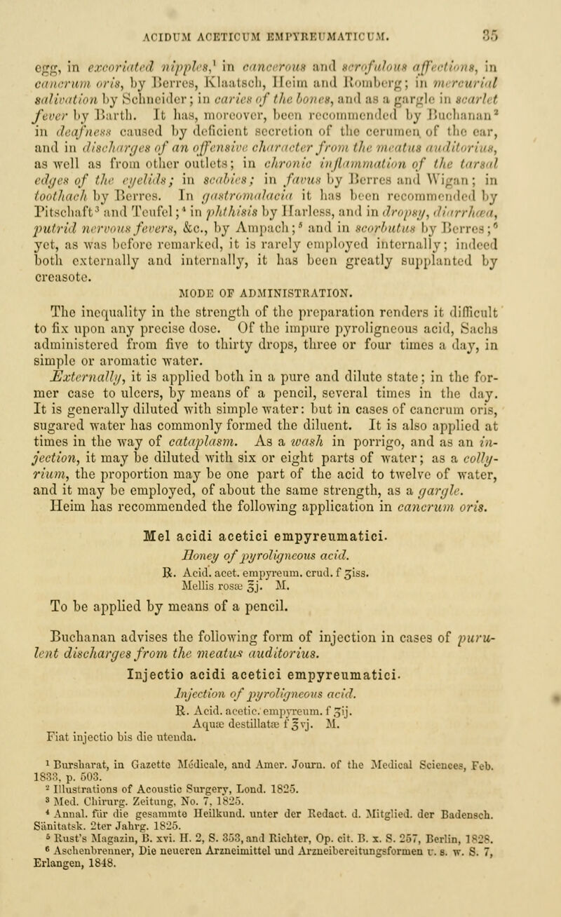 ACIDUM ACETICVM BMPTBB1 MATI01 tf. 85 , in e.rcor'mtcil nipples? in cancerous and •■< irofulous '///'<•///'.v, in fuiimoii oris, by Berres, EClaatsoh, Heim and Romberg; m mercurial salivation by Schneider; in caries of the bones, and a a gargle in 8 fever by Barth. It has, moreover, been recommended by Buchanan1 in deafness caused by deficient secretion of the cerumen of the cur, and in discharges of an offensive character from the meatus audit us well as from ether outlets; in c.Jironic inflammation of the tarsal edges of the eyelids; in scabies; in favus by Berres and Wigan; in toothach by Berres. In gastromalacia it has been recommended by Pitsohaft3 and Teufel;4 in phthisis by Harless, and in dropsy, diarrhosa, putrid nervousfeverS) &e., by Ampach;' and in sco/ouJw by Ben yet, as was before remarked, it is rarely employed internally; indeed both externally and internally, it has been greatly Bupplanted by creasote. MODE OF ADMINISTRATION. The inequality in the strength of the preparation renders it difficult to fix upon any precise dose. Of the impure pyroligneous acid, Sachs administered from five to thirty drops, three or four times a day, in simple or aromatic water. Externally) it is applied both in a pure and dilute state; in the for- mer case to ulcers, by means of a pencil, several times in the d:iy. It is generally diluted with simple water: but in cases of cancrum oris, sugared water has commonly formed the diluent. It is also applied at times in the way of cataplasm. As a ivash in porrigo, and as an in- jection, it may be diluted with six or eight parts of water; as a colly- riion, the proportion may be one part of the acid to twelve of water, and it may be employed, of about the same strength, as a gargle. Heim has recommended the following application in cancrum oris. Mel acidi acetici empyreumatici. Honey of pyroligneous acid. R. Acid. acet. empyremn. crud. f giss. Mollis rosse oj. M. To be applied by means of a pencil. Buchanan advises the following form of injection in cases of puru- lent discharges from the meatus auditorius. Injectio acidi acetici empyreumatici. Injection of pyroligneous acid. R. Acid, acetic, ompvreum. i'oij. Aqua; destillataj l*3yj. M. Fiat injectio bis die utenda. 1 Bursh.irat, in Gazette Medicate, and Amer. Journ. of the Medical Sciences, Feb. 1833. p. 503. 2 Illustrations of Acoustic Surgery, Lond. 1825. 3 Med. Cliirurg. Zeitung, No. 7, 1825. 4 Annal. fur die gesammto Heilkund. untcr der Redact, d. Mitglied. der Badenscb. Sanitatsk. 2ter Jabrg. 1825. 6 Rust's Magazin, B. xvi. H. 2, S. 353, and Ricbter, Op. cit. B. x. 8. 257, Berlin, 1 BJKJ. 6 Aschenbrenner, Die neueren Arzneimittel und Arzneibereitungsformen v. s. w. S. 7, Erlangen, 1848.