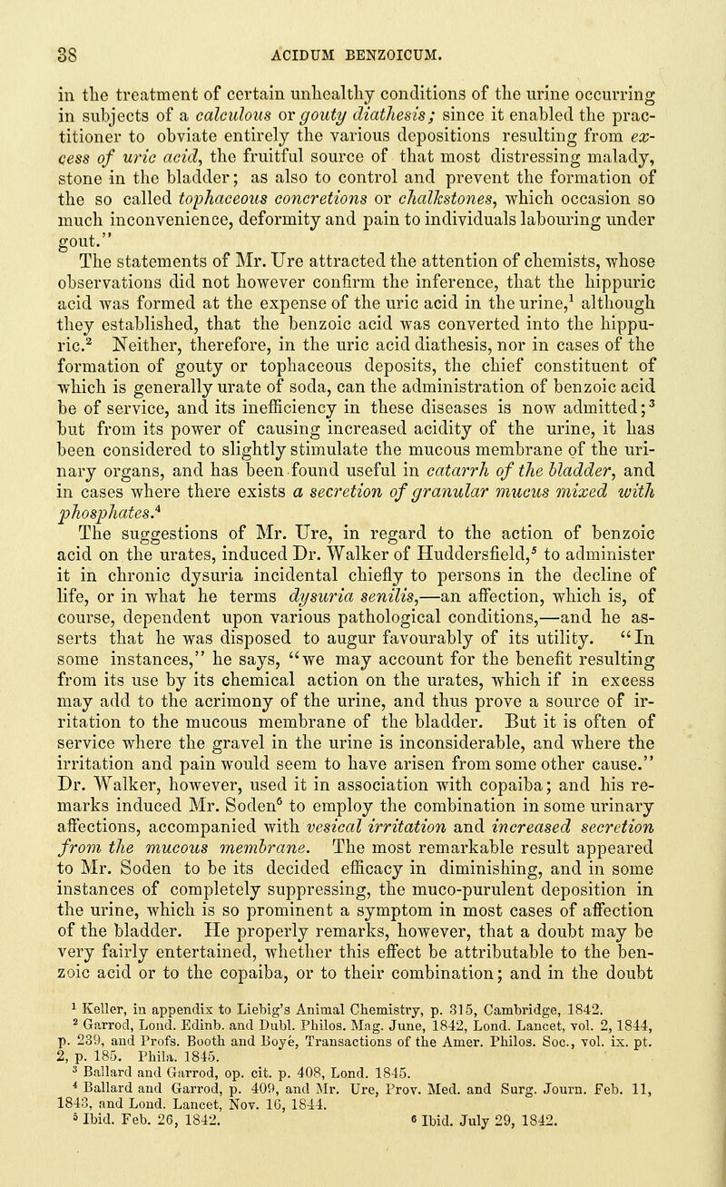 in the treatment of certain unhealthy conditions of the urine occurring in subjects of a calculous or gouty diathesis; since it enabled the prac- titioner to obviate entirely the various depositions resulting from ex- cess of uric acid, the fruitful source of that most distressing malady, stone in the bladder; as also to control and prevent the formation of the so called tophaceous concretions or chalkstones, which occasion so much inconvenience, deformity and pain to individuals labouring under gout. The statements of Mr. Ure attracted the attention of chemists, whose observations did not however confirm the inference, that the hippuric acid was formed at the expense of the uric acid in the urine,1 although they established, that the benzoic acid was converted into the hippu- ric.2 Neither, therefore, in the uric acicl diathesis, nor in cases of the formation of gouty or tophaceous deposits, the chief constituent of which is generally urate of soda, can the administration of benzoic acid be of service, and its inefficiency in these diseases is now admitted;3 but from its power of causing increased acidity of the urine, it has been considered to slightly stimulate the mucous membrane of the uri- nary organs, and has been found useful in catarrh of the bladder, and in cases where there exists a secretion of granular mucus mixed with phosphates.4 The suggestions of Mr. Ure, in regard to the action of benzoic acid on the urates, induced Dr. Walker of Huddersfield,5 to administer it in chronic dysuria incidental chiefly to persons in the decline of life, or in what he terms dysuria senilis,—an affection, which is, of course, dependent upon various pathological conditions,—and he as- serts that he was disposed to augur favourably of its utility. In some instances, he says, we may account for the benefit resulting from its use by its chemical action on the urates, which if in excess may add to the acrimony of the urine, and thus prove a source of ir- ritation to the mucous membrane of the bladder. But it is often of service where the gravel in the urine is inconsiderable, and where the irritation and pain would seem to have arisen from some other cause. Dr. Walker, however, used it in association with copaiba; and his re- marks induced Mr. Soden5 to employ the combination in some urinary affections, accompanied viitia.'vesical irritation and increased secretion from the mucous membrane. The most remarkable result appeared to Mr. Soden to be its decided efficacy in diminishing, and in some instances of completely suppressing, the muco-purulent deposition in the urine, which is so prominent a symptom in most cases of affection of the bladder. He properly remarks, however, that a doubt may be very fairly entertained, whether this effect be attributable to the ben- zoic acid or to the copaiba, or to their combination; and in the doubt 1 Keller, in appendix to Liebig's Animal Chemistry, p. 315, Cambridge, 1842. 2 Garrod, Loud. Edinb. and Dubl. Philos. Mag. June, 1842, Lond. Lancet, vol. 2,1844, p. 239, and Profs. Booth and Boye, Transactions of the Amer. Philos. Soc, vol. ix. pt. 2, p. 185. Phila. 1845. 3 Ballard and Garrod, op. cit. p. 408, Lond. 1845. * Ballard and Garrod, p. 409, and Mr. Ure, Prov. Med. and Surg. Journ. Feb. 11, 1843, and Lond. Lancet, Nov. 16, 1844. 5 Ibid. Feb. 26, 1842. 6 Ibid. July 29, 1842.