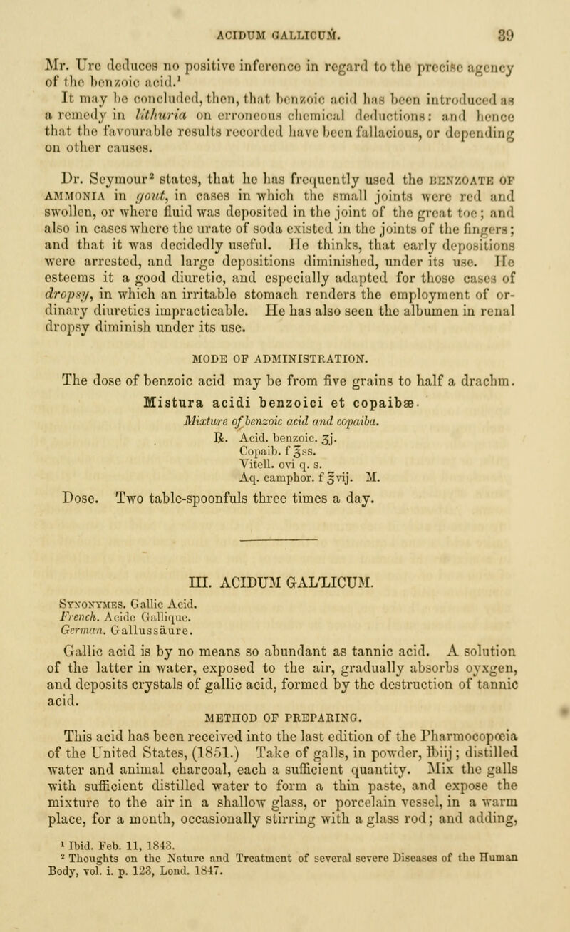 Mr. Ure deduces no positive inference in regard to the precise agency of the benzoic aoid.1 It may be concluded, then, that benzoic acid has been introduce a remedy in Uthuria on erroneous chemical deductions: and benoe thai the favourable results recorded save been fallacious, or depending on other causes. Dr. Seymour2 states, that he has frequently used the BBKZOATB OF ammonia in </<>nt, in cases in which the small joints were red and swollen, or where fluid was deposited in tlie joint of the great toe: and also in cases where the urate of soda existed in the joints of the fingeri: and that it was decidedly useful. lie thinks, that early depositions were arrested, and largo depositions diminished, under its use. Be esteems it a good diuretic, and especially adapted for those cases of dropsif, in which an irritable stomach renders the employment of or- dinary diuretics impracticable. He has also seen the albumen in renal dropsy diminish under its use. MODE OF ADMINISTRATION. The dose of benzoic acid may be from five grains to half a drachm. Mistura acidi benzoici et copaibae- Mixture of benzoic acid and copaiba. R. Acid, benzoic. 3j. Copaib. f 3ss. Vitell. ovi q. s. Aq. camphor, f^vij. M. Dose. Two table-spoonfuls three times a day. HI. ACIDUM GAL'LICUM. Syxoxymes. Gallic Acid. French. Acide Gallique. German. Gallussaure. Gallic acid is by no means so abundant as tannic acid. A solution of the latter in water, exposed to the air, gradually absorbs oyxgen, and deposits crystals of gallic acid, formed by the destruction of tannic acid. METIIOD OF PREPARING. This acid has been received into the last edition of the rharmocopoeia of the United States, (1851.) Take of galls, in powder, Ibiij ; distilled water and animal charcoal, each a sufficient quantity. Mix the galls with sufficient distilled water to form a thin paste, and expose the mixture to the air in a shallow glass, or porcelain vessel, in a warm place, for a month, occasionally stirring with a glass rod; and adding, 1 Ibid. Feb. 11, 1843. 2 Thoughts on the Nature and Treatment of several severe Diseases of the Iluman Body, vol. i. p. 123, Loud. 1847.