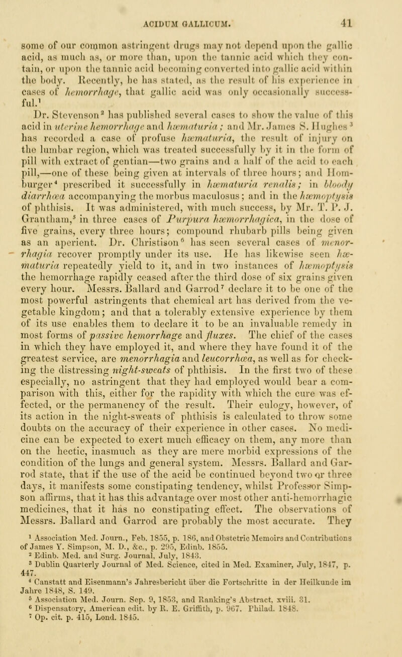 ACIUUM GALLIOUM. I 1 some of our cuiiuium astringenl drugs maynol depend upon the gallic aoid, as much as, or more than, upon the tannic acid which they con- tain, or upon the tannic acid beooming converted into gallic acid within the body. Recently, be has stated, as the result of his experience in cases of hemorrhage, that gallic aoid was only occasionally buc< ful.1 I>;\ Stevenson9has published aevera] oases to show the ralue of this acid in uterine hemorrhage and hsematuria; and Mr. James 3. I In. has recorded a ease of profuse haematuria, the result of injtu the Lumbar region, which was treated successfully bj it in the form of pill ^\\-1111 extract of gentian—two grains and a half of the acid to each pill,—one of these being given a1 intervals of three hours; and Hom- burger4 prescribed it successfully in Juirnaturia renalis; in bloody diarrhoea accompanying the morbus maculosus; and in the haemoptysis of phthisis. It was administered, with much success, by Mr. T. P.J. Grantham,' in three cases of Purpura hsemorrhagica, in the dose of five grains, every three hours; compound rhubarb pills being given as an aperient. Dr. Christison0 has seen several cases of Menor- rhagia recover promptly under its use. He has likewise seen hse- maturia repeatedly yield to it, and in two instances of hsemoj the hemorrhage rapidly ceased after the third dose of six grains given every hour. Messrs. Ballard and Garrod7 declare it to be one of the most powerful astringents that chemical art has derived from the ve- getable kingdom; and that a tolerably extensive experience by them of its use enables them to declare it to be an invaluable remedy in most forms of passive hemorrhage and JJuxes. The chief of the c in which they have employed it, and where they have found it of the greatest service, are menorrhagia and leucorrhcfa, as well as for check- ing the distressing night-sweats of phthisis. In the first two of I especially, no astringent that they had employed would bear a com- parison with this, either for the rapidity with which the cure was ef- fected, or the permanency of the result. Their eulogy, however, of its action in the night-sweats of phthisis is calculated to throw BOme doubts on the accuracy of their experience in other cases. No medi- cine can be expected to exert much eflicacy on them, any more than on the hectic, inasmuch as they are mere morbid expressions of the condition of the lungs and general system. Messrs. Ballard and Gar- rod state, that if the use of the acid be continued beyond two or three days, it manifests some constipating tendency, whilst Professor Simp- son affirms, that it has this advantage over most other anti-hemorrhagic medicines, that it has no constipating effect. The observations Messrs. Ballard and Garrod are probably the most accurate. They 1 Association Med. Journ., Feb. 1855, p. 186, and Obstetric Memoirs and Contributions of James Y. Simpson, M. D., &C, p. 295, Edinb. Is.,.'). 2 Edinb. Med. ami Surg. Journal. July. 1848. 3 Dublin Quarterly Journal of Mod. Science, cited in Med. Examiner, Julv, 1847, p. 447. 4 Canstatt and Eisenmann's Jahresbcricht iiber die Fortschritte in der Heilkumle im Jahre 1848, S. 140. 5 Association Med. Journ. Sep. 0, 1868, and Banking's Ab-tract. xviii. 81. 6 Dispensatory, American edit by It. ES. Griffith, p. '.'<;7. PhilacL 1S-18.