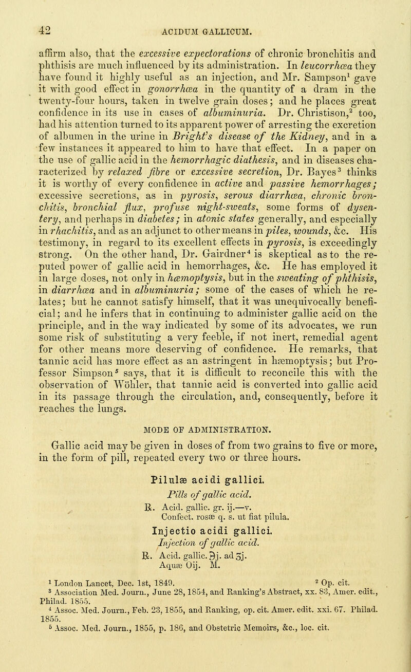 affirm also, that the excessive expectorations of chronic bronchitis and phthisis are much influenced by its administration. In leucorrhcea they have found it highly useful as an injection, and Mr. Sampson1 gave it with good effect in gonorrhoea in the quantity of a dram in the twenty-four hours, taken in twelve grain doses; and he places great confidence in its use in cases of albuminuria. Dr. Christison,2 too, had his attention turned to its apparent power of arresting the excretion of albumen in the urine in Brighfs disease of the Kidney, and in a few instances it appeared to him to have that effect. In a paper on the use of gallic acid in the hemorrhagic diathesis, and in diseases cha- racterized by relaxed fibre or excessive secretion, Dr. Bayes3 thinks it is worthy of every confidence in active and passive hemorrhages; excessive secretions, as in pyrosis, serous diarrhcea, chronic bron- chitis, bronchial flux, profuse night-sweats, some forms of dysen- tery, and perhaps in diabetes; in atonic states generally, and especially in rhachitis, and as an adjunct to other means in piles, wounds, &c. His testimony, in regard to its excellent effects in pyrosis, is exceedingly strong. On the other hand, Dr. Gairdner4 is skeptical as to the re- puted power of gallic acid in hemorrhages, &c. He has employed it in large doses, not only in hemoptysis, but in the sweating of phthisis, in diarrhcea and in albuminuria; some of the cases of which he re- lates; but he cannot satisfy himself, that it was unequivocally benefi- cial ; and he infers that in continuing to administer gallic acid on the principle, and in the way indicated by some of its advocates, we run some risk of substituting a very feeble, if not inert, remedial agent for other means more deserving of confidence. He remarks, that tannic acid has more effect as an astringent in hsemoptysis; but Pro- fessor Simpson5 says, that it is difficult to reconcile this with the observation of Wohler, that tannic acid is converted into gallic acid in its passage through the circulation, and, consequently, before it reaches the lungs. MODE OF ADMINISTRATION. Gallic acid may be given in doses of from two grains to five or more, in the form of pill, repeated every two or three hours. Pilulse acidi gallici. Pills of gallic acid. R. Acid, gallic, gr. ij.—v. Confect. rosse q. s. ut fiat pilula. Injectio acidi gallici. Injection of gallic acid. R. Acid, gallic. Bj. ad3j. Aqua? Oij. M. 1 London Lancet, Dec. 1st, 1849. 2 Op. cit. 8 Association Med. Journ., June 28,1854, and Banking's Abstract, xx. 83, Amer. edit., Philad. 1855. i Assoc. Med. Journ., Feb. 23,1855, and Ranking, op. cit. Amer. edit. xxi. 67. Philad. 1855. 5 Assoc. Med. Journ., 1855, p. 186, and Obstetric Memoirs, &c, loc. cit.